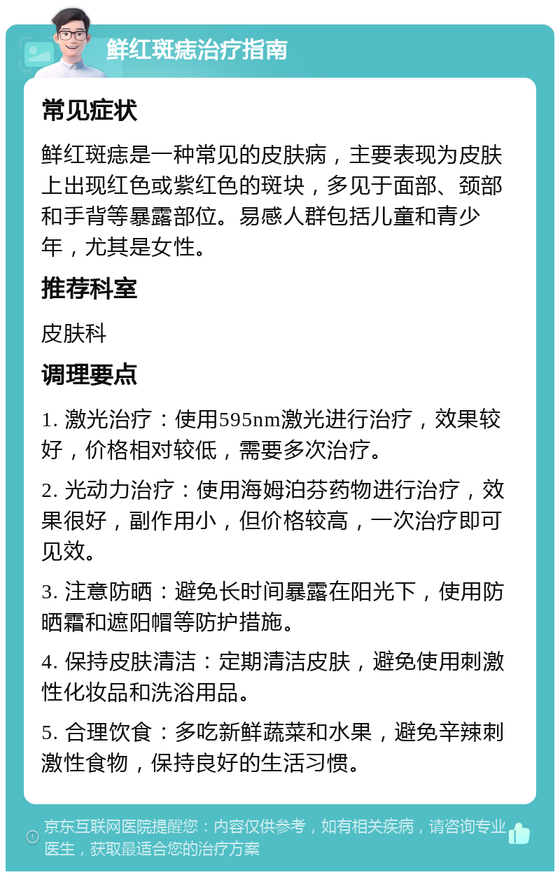 鲜红斑痣治疗指南 常见症状 鲜红斑痣是一种常见的皮肤病，主要表现为皮肤上出现红色或紫红色的斑块，多见于面部、颈部和手背等暴露部位。易感人群包括儿童和青少年，尤其是女性。 推荐科室 皮肤科 调理要点 1. 激光治疗：使用595nm激光进行治疗，效果较好，价格相对较低，需要多次治疗。 2. 光动力治疗：使用海姆泊芬药物进行治疗，效果很好，副作用小，但价格较高，一次治疗即可见效。 3. 注意防晒：避免长时间暴露在阳光下，使用防晒霜和遮阳帽等防护措施。 4. 保持皮肤清洁：定期清洁皮肤，避免使用刺激性化妆品和洗浴用品。 5. 合理饮食：多吃新鲜蔬菜和水果，避免辛辣刺激性食物，保持良好的生活习惯。