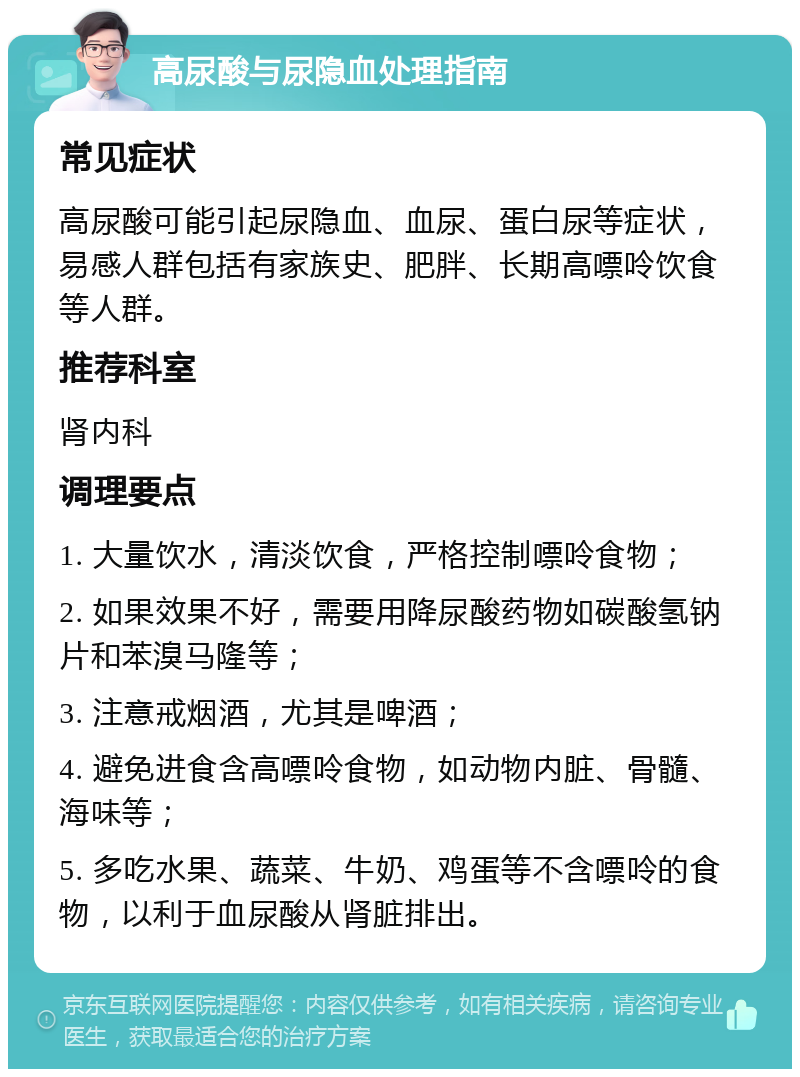 高尿酸与尿隐血处理指南 常见症状 高尿酸可能引起尿隐血、血尿、蛋白尿等症状，易感人群包括有家族史、肥胖、长期高嘌呤饮食等人群。 推荐科室 肾内科 调理要点 1. 大量饮水，清淡饮食，严格控制嘌呤食物； 2. 如果效果不好，需要用降尿酸药物如碳酸氢钠片和苯溴马隆等； 3. 注意戒烟酒，尤其是啤酒； 4. 避免进食含高嘌呤食物，如动物内脏、骨髓、海味等； 5. 多吃水果、蔬菜、牛奶、鸡蛋等不含嘌呤的食物，以利于血尿酸从肾脏排出。