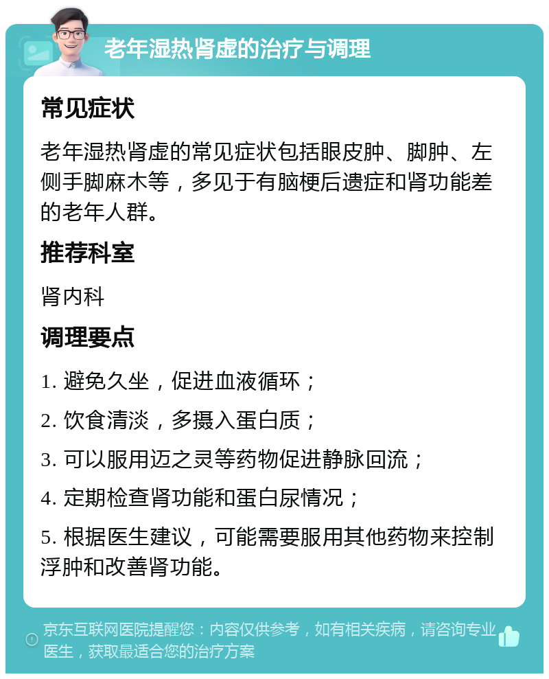 老年湿热肾虚的治疗与调理 常见症状 老年湿热肾虚的常见症状包括眼皮肿、脚肿、左侧手脚麻木等，多见于有脑梗后遗症和肾功能差的老年人群。 推荐科室 肾内科 调理要点 1. 避免久坐，促进血液循环； 2. 饮食清淡，多摄入蛋白质； 3. 可以服用迈之灵等药物促进静脉回流； 4. 定期检查肾功能和蛋白尿情况； 5. 根据医生建议，可能需要服用其他药物来控制浮肿和改善肾功能。