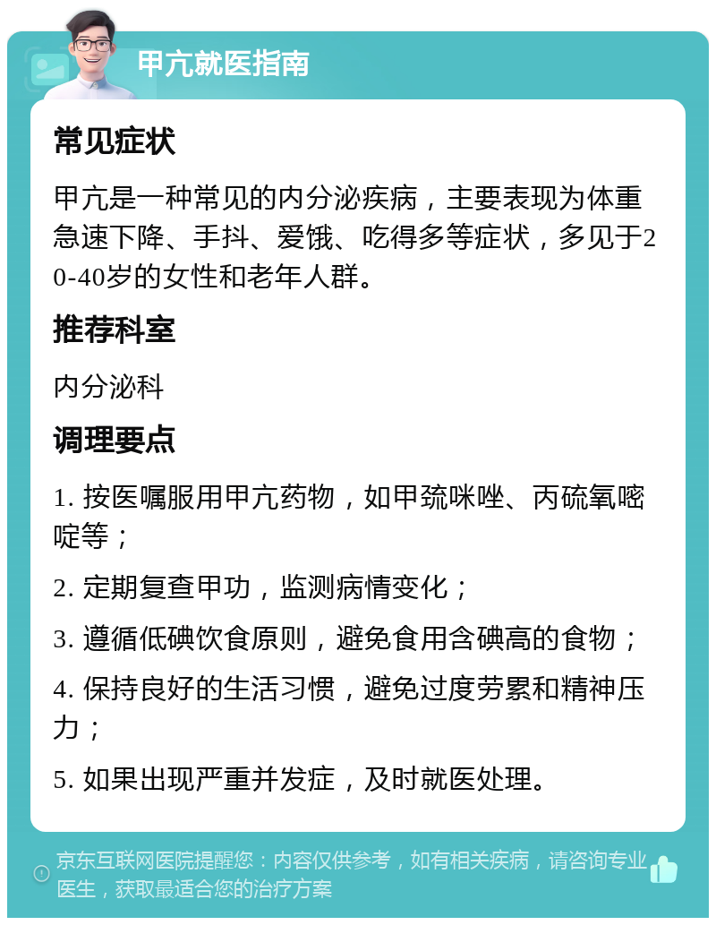 甲亢就医指南 常见症状 甲亢是一种常见的内分泌疾病，主要表现为体重急速下降、手抖、爱饿、吃得多等症状，多见于20-40岁的女性和老年人群。 推荐科室 内分泌科 调理要点 1. 按医嘱服用甲亢药物，如甲巯咪唑、丙硫氧嘧啶等； 2. 定期复查甲功，监测病情变化； 3. 遵循低碘饮食原则，避免食用含碘高的食物； 4. 保持良好的生活习惯，避免过度劳累和精神压力； 5. 如果出现严重并发症，及时就医处理。