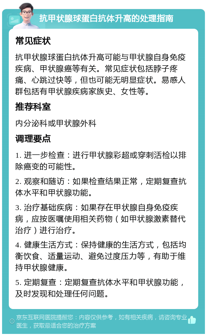 抗甲状腺球蛋白抗体升高的处理指南 常见症状 抗甲状腺球蛋白抗体升高可能与甲状腺自身免疫疾病、甲状腺癌等有关。常见症状包括脖子疼痛、心跳过快等，但也可能无明显症状。易感人群包括有甲状腺疾病家族史、女性等。 推荐科室 内分泌科或甲状腺外科 调理要点 1. 进一步检查：进行甲状腺彩超或穿刺活检以排除癌变的可能性。 2. 观察和随访：如果检查结果正常，定期复查抗体水平和甲状腺功能。 3. 治疗基础疾病：如果存在甲状腺自身免疫疾病，应按医嘱使用相关药物（如甲状腺激素替代治疗）进行治疗。 4. 健康生活方式：保持健康的生活方式，包括均衡饮食、适量运动、避免过度压力等，有助于维持甲状腺健康。 5. 定期复查：定期复查抗体水平和甲状腺功能，及时发现和处理任何问题。