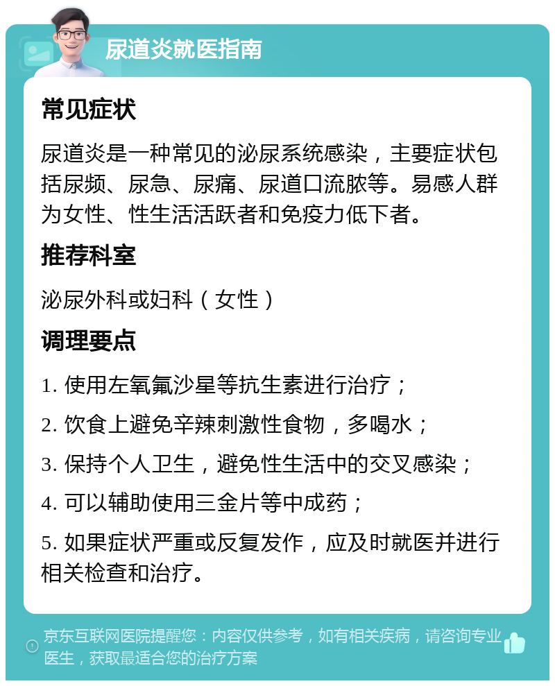 尿道炎就医指南 常见症状 尿道炎是一种常见的泌尿系统感染，主要症状包括尿频、尿急、尿痛、尿道口流脓等。易感人群为女性、性生活活跃者和免疫力低下者。 推荐科室 泌尿外科或妇科（女性） 调理要点 1. 使用左氧氟沙星等抗生素进行治疗； 2. 饮食上避免辛辣刺激性食物，多喝水； 3. 保持个人卫生，避免性生活中的交叉感染； 4. 可以辅助使用三金片等中成药； 5. 如果症状严重或反复发作，应及时就医并进行相关检查和治疗。