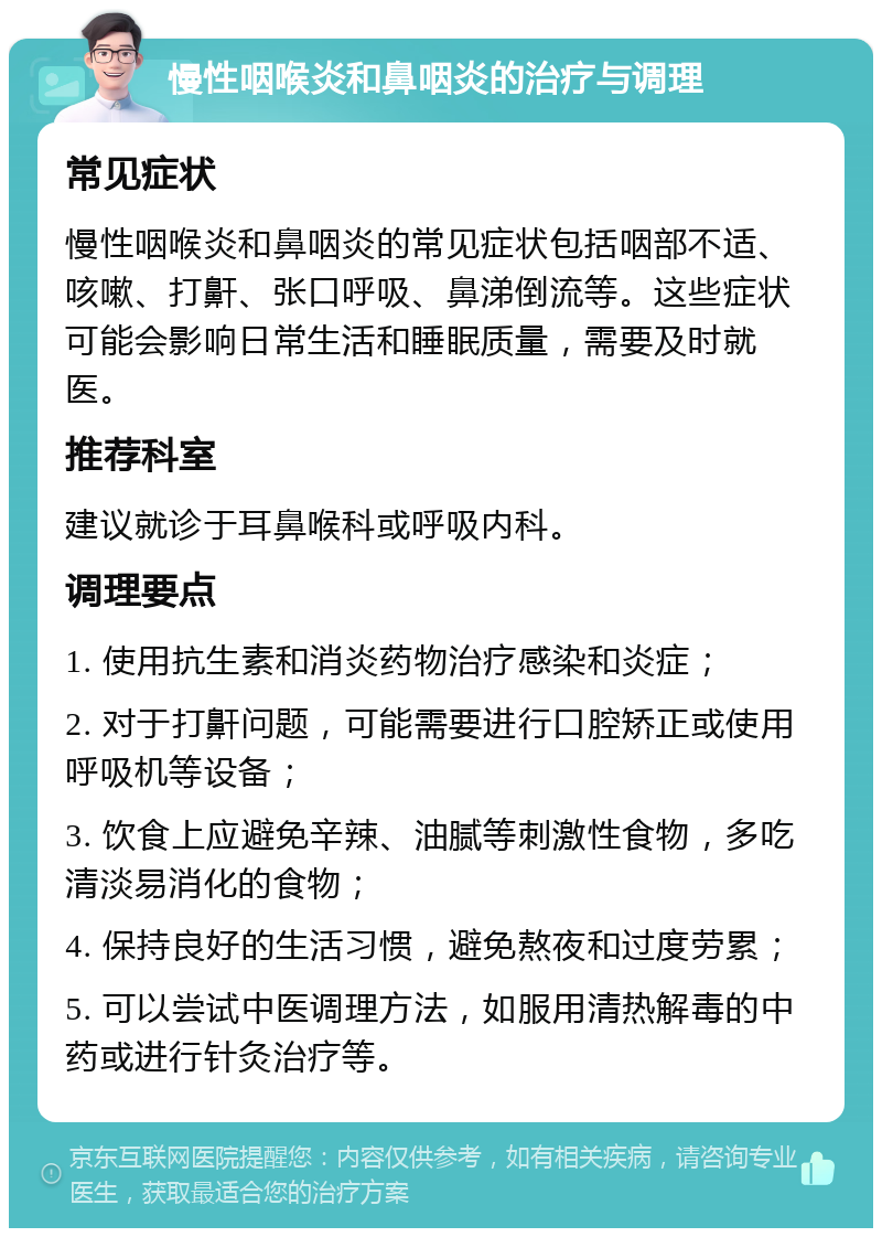 慢性咽喉炎和鼻咽炎的治疗与调理 常见症状 慢性咽喉炎和鼻咽炎的常见症状包括咽部不适、咳嗽、打鼾、张口呼吸、鼻涕倒流等。这些症状可能会影响日常生活和睡眠质量，需要及时就医。 推荐科室 建议就诊于耳鼻喉科或呼吸内科。 调理要点 1. 使用抗生素和消炎药物治疗感染和炎症； 2. 对于打鼾问题，可能需要进行口腔矫正或使用呼吸机等设备； 3. 饮食上应避免辛辣、油腻等刺激性食物，多吃清淡易消化的食物； 4. 保持良好的生活习惯，避免熬夜和过度劳累； 5. 可以尝试中医调理方法，如服用清热解毒的中药或进行针灸治疗等。