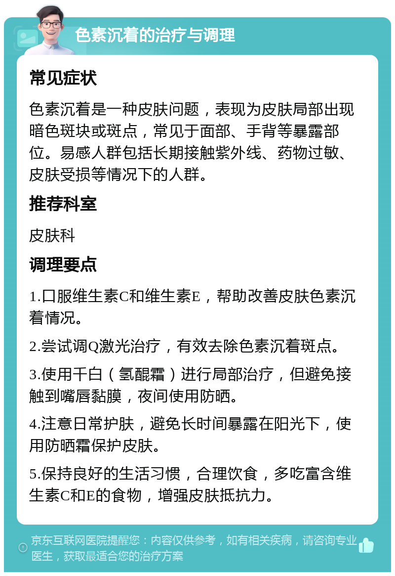 色素沉着的治疗与调理 常见症状 色素沉着是一种皮肤问题，表现为皮肤局部出现暗色斑块或斑点，常见于面部、手背等暴露部位。易感人群包括长期接触紫外线、药物过敏、皮肤受损等情况下的人群。 推荐科室 皮肤科 调理要点 1.口服维生素C和维生素E，帮助改善皮肤色素沉着情况。 2.尝试调Q激光治疗，有效去除色素沉着斑点。 3.使用千白（氢醌霜）进行局部治疗，但避免接触到嘴唇黏膜，夜间使用防晒。 4.注意日常护肤，避免长时间暴露在阳光下，使用防晒霜保护皮肤。 5.保持良好的生活习惯，合理饮食，多吃富含维生素C和E的食物，增强皮肤抵抗力。