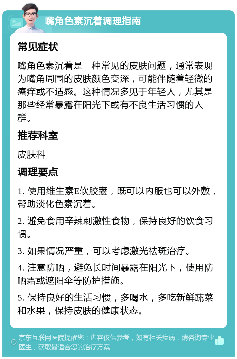 嘴角色素沉着调理指南 常见症状 嘴角色素沉着是一种常见的皮肤问题，通常表现为嘴角周围的皮肤颜色变深，可能伴随着轻微的瘙痒或不适感。这种情况多见于年轻人，尤其是那些经常暴露在阳光下或有不良生活习惯的人群。 推荐科室 皮肤科 调理要点 1. 使用维生素E软胶囊，既可以内服也可以外敷，帮助淡化色素沉着。 2. 避免食用辛辣刺激性食物，保持良好的饮食习惯。 3. 如果情况严重，可以考虑激光祛斑治疗。 4. 注意防晒，避免长时间暴露在阳光下，使用防晒霜或遮阳伞等防护措施。 5. 保持良好的生活习惯，多喝水，多吃新鲜蔬菜和水果，保持皮肤的健康状态。