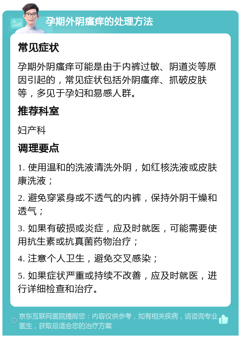 孕期外阴瘙痒的处理方法 常见症状 孕期外阴瘙痒可能是由于内裤过敏、阴道炎等原因引起的，常见症状包括外阴瘙痒、抓破皮肤等，多见于孕妇和易感人群。 推荐科室 妇产科 调理要点 1. 使用温和的洗液清洗外阴，如红核洗液或皮肤康洗液； 2. 避免穿紧身或不透气的内裤，保持外阴干燥和透气； 3. 如果有破损或炎症，应及时就医，可能需要使用抗生素或抗真菌药物治疗； 4. 注意个人卫生，避免交叉感染； 5. 如果症状严重或持续不改善，应及时就医，进行详细检查和治疗。