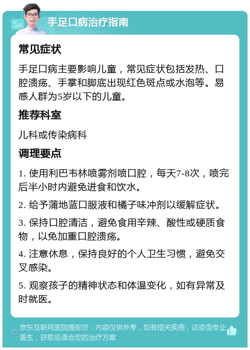 手足口病治疗指南 常见症状 手足口病主要影响儿童，常见症状包括发热、口腔溃疡、手掌和脚底出现红色斑点或水泡等。易感人群为5岁以下的儿童。 推荐科室 儿科或传染病科 调理要点 1. 使用利巴韦林喷雾剂喷口腔，每天7-8次，喷完后半小时内避免进食和饮水。 2. 给予蒲地蓝口服液和橘子味冲剂以缓解症状。 3. 保持口腔清洁，避免食用辛辣、酸性或硬质食物，以免加重口腔溃疡。 4. 注意休息，保持良好的个人卫生习惯，避免交叉感染。 5. 观察孩子的精神状态和体温变化，如有异常及时就医。