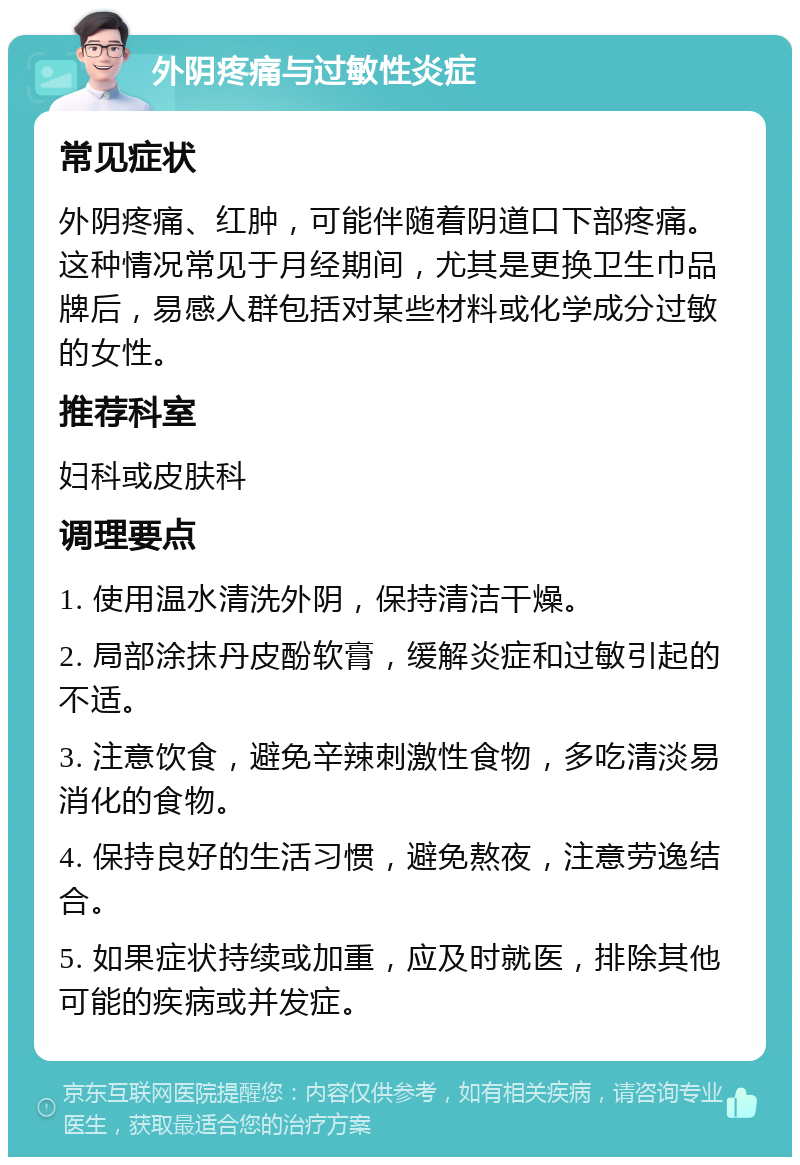 外阴疼痛与过敏性炎症 常见症状 外阴疼痛、红肿，可能伴随着阴道口下部疼痛。这种情况常见于月经期间，尤其是更换卫生巾品牌后，易感人群包括对某些材料或化学成分过敏的女性。 推荐科室 妇科或皮肤科 调理要点 1. 使用温水清洗外阴，保持清洁干燥。 2. 局部涂抹丹皮酚软膏，缓解炎症和过敏引起的不适。 3. 注意饮食，避免辛辣刺激性食物，多吃清淡易消化的食物。 4. 保持良好的生活习惯，避免熬夜，注意劳逸结合。 5. 如果症状持续或加重，应及时就医，排除其他可能的疾病或并发症。