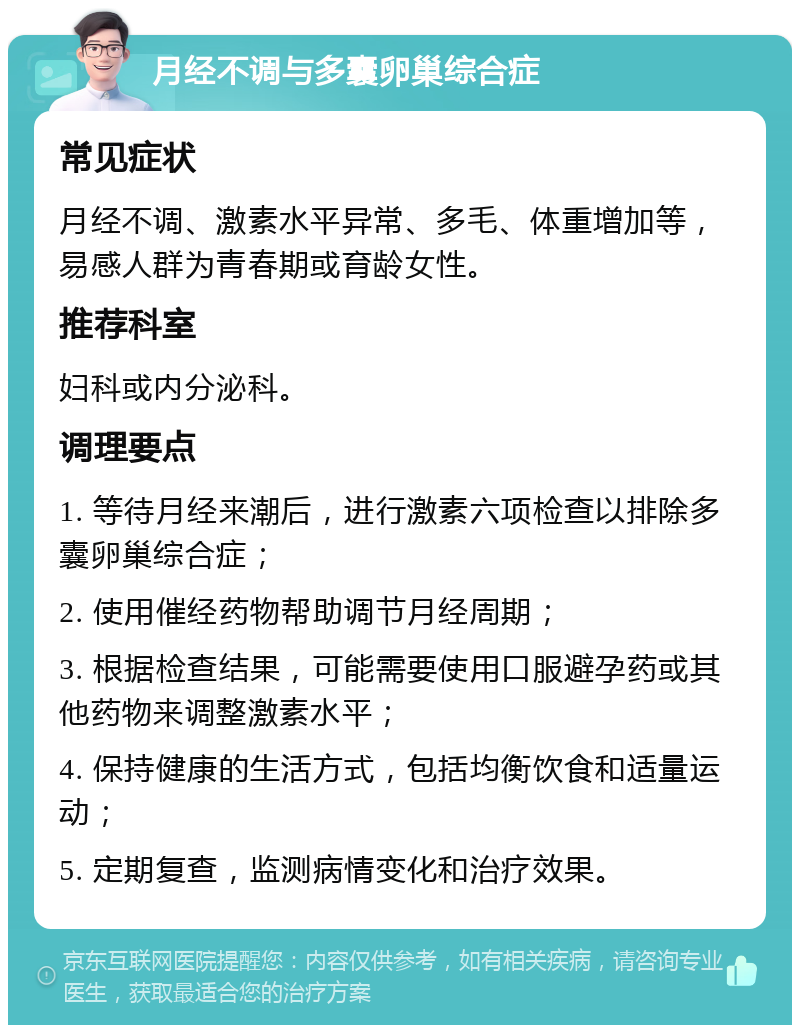 月经不调与多囊卵巢综合症 常见症状 月经不调、激素水平异常、多毛、体重增加等，易感人群为青春期或育龄女性。 推荐科室 妇科或内分泌科。 调理要点 1. 等待月经来潮后，进行激素六项检查以排除多囊卵巢综合症； 2. 使用催经药物帮助调节月经周期； 3. 根据检查结果，可能需要使用口服避孕药或其他药物来调整激素水平； 4. 保持健康的生活方式，包括均衡饮食和适量运动； 5. 定期复查，监测病情变化和治疗效果。