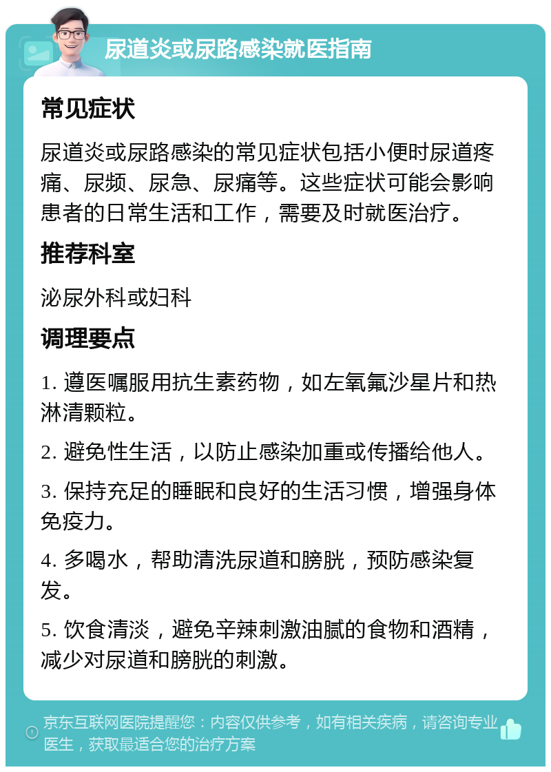 尿道炎或尿路感染就医指南 常见症状 尿道炎或尿路感染的常见症状包括小便时尿道疼痛、尿频、尿急、尿痛等。这些症状可能会影响患者的日常生活和工作，需要及时就医治疗。 推荐科室 泌尿外科或妇科 调理要点 1. 遵医嘱服用抗生素药物，如左氧氟沙星片和热淋清颗粒。 2. 避免性生活，以防止感染加重或传播给他人。 3. 保持充足的睡眠和良好的生活习惯，增强身体免疫力。 4. 多喝水，帮助清洗尿道和膀胱，预防感染复发。 5. 饮食清淡，避免辛辣刺激油腻的食物和酒精，减少对尿道和膀胱的刺激。