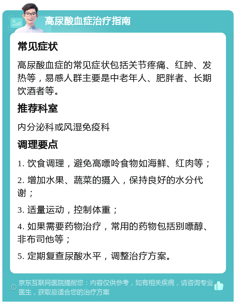 高尿酸血症治疗指南 常见症状 高尿酸血症的常见症状包括关节疼痛、红肿、发热等，易感人群主要是中老年人、肥胖者、长期饮酒者等。 推荐科室 内分泌科或风湿免疫科 调理要点 1. 饮食调理，避免高嘌呤食物如海鲜、红肉等； 2. 增加水果、蔬菜的摄入，保持良好的水分代谢； 3. 适量运动，控制体重； 4. 如果需要药物治疗，常用的药物包括别嘌醇、非布司他等； 5. 定期复查尿酸水平，调整治疗方案。