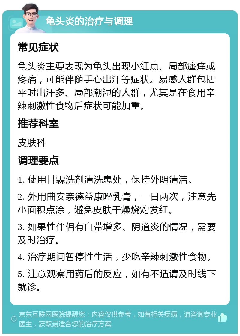 龟头炎的治疗与调理 常见症状 龟头炎主要表现为龟头出现小红点、局部瘙痒或疼痛，可能伴随手心出汗等症状。易感人群包括平时出汗多、局部潮湿的人群，尤其是在食用辛辣刺激性食物后症状可能加重。 推荐科室 皮肤科 调理要点 1. 使用甘霖洗剂清洗患处，保持外阴清洁。 2. 外用曲安奈德益康唑乳膏，一日两次，注意先小面积点涂，避免皮肤干燥烧灼发红。 3. 如果性伴侣有白带增多、阴道炎的情况，需要及时治疗。 4. 治疗期间暂停性生活，少吃辛辣刺激性食物。 5. 注意观察用药后的反应，如有不适请及时线下就诊。