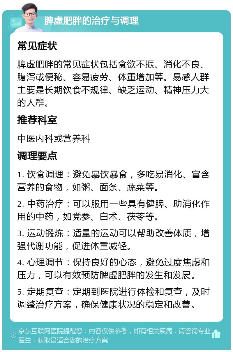 脾虚肥胖的治疗与调理 常见症状 脾虚肥胖的常见症状包括食欲不振、消化不良、腹泻或便秘、容易疲劳、体重增加等。易感人群主要是长期饮食不规律、缺乏运动、精神压力大的人群。 推荐科室 中医内科或营养科 调理要点 1. 饮食调理：避免暴饮暴食，多吃易消化、富含营养的食物，如粥、面条、蔬菜等。 2. 中药治疗：可以服用一些具有健脾、助消化作用的中药，如党参、白术、茯苓等。 3. 运动锻炼：适量的运动可以帮助改善体质，增强代谢功能，促进体重减轻。 4. 心理调节：保持良好的心态，避免过度焦虑和压力，可以有效预防脾虚肥胖的发生和发展。 5. 定期复查：定期到医院进行体检和复查，及时调整治疗方案，确保健康状况的稳定和改善。