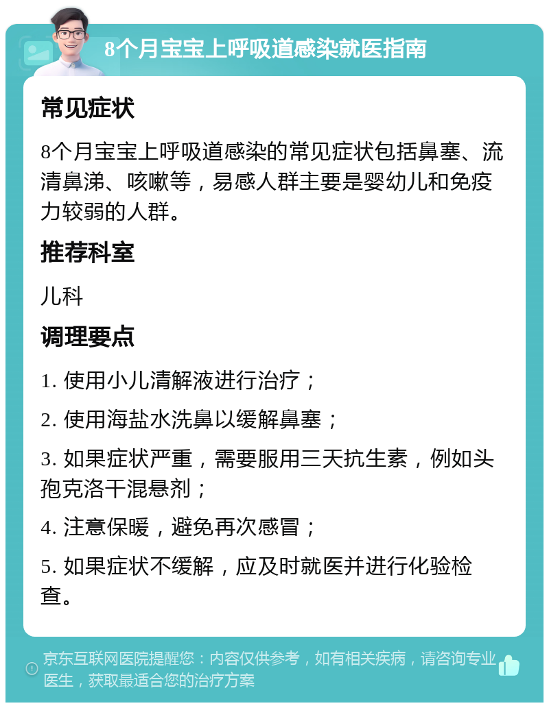 8个月宝宝上呼吸道感染就医指南 常见症状 8个月宝宝上呼吸道感染的常见症状包括鼻塞、流清鼻涕、咳嗽等，易感人群主要是婴幼儿和免疫力较弱的人群。 推荐科室 儿科 调理要点 1. 使用小儿清解液进行治疗； 2. 使用海盐水洗鼻以缓解鼻塞； 3. 如果症状严重，需要服用三天抗生素，例如头孢克洛干混悬剂； 4. 注意保暖，避免再次感冒； 5. 如果症状不缓解，应及时就医并进行化验检查。