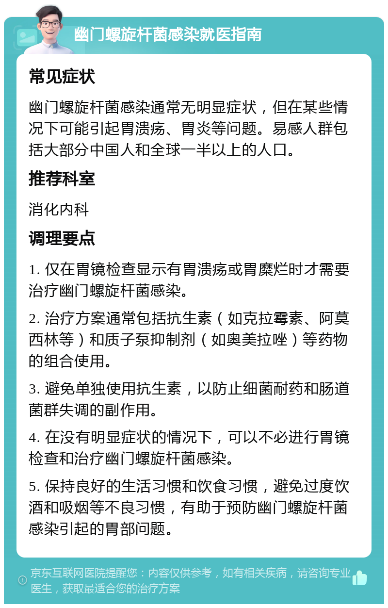 幽门螺旋杆菌感染就医指南 常见症状 幽门螺旋杆菌感染通常无明显症状，但在某些情况下可能引起胃溃疡、胃炎等问题。易感人群包括大部分中国人和全球一半以上的人口。 推荐科室 消化内科 调理要点 1. 仅在胃镜检查显示有胃溃疡或胃糜烂时才需要治疗幽门螺旋杆菌感染。 2. 治疗方案通常包括抗生素（如克拉霉素、阿莫西林等）和质子泵抑制剂（如奥美拉唑）等药物的组合使用。 3. 避免单独使用抗生素，以防止细菌耐药和肠道菌群失调的副作用。 4. 在没有明显症状的情况下，可以不必进行胃镜检查和治疗幽门螺旋杆菌感染。 5. 保持良好的生活习惯和饮食习惯，避免过度饮酒和吸烟等不良习惯，有助于预防幽门螺旋杆菌感染引起的胃部问题。