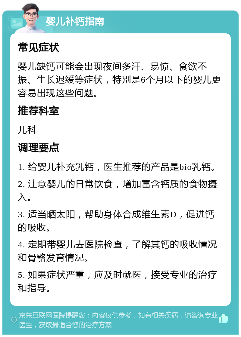 婴儿补钙指南 常见症状 婴儿缺钙可能会出现夜间多汗、易惊、食欲不振、生长迟缓等症状，特别是6个月以下的婴儿更容易出现这些问题。 推荐科室 儿科 调理要点 1. 给婴儿补充乳钙，医生推荐的产品是bio乳钙。 2. 注意婴儿的日常饮食，增加富含钙质的食物摄入。 3. 适当晒太阳，帮助身体合成维生素D，促进钙的吸收。 4. 定期带婴儿去医院检查，了解其钙的吸收情况和骨骼发育情况。 5. 如果症状严重，应及时就医，接受专业的治疗和指导。