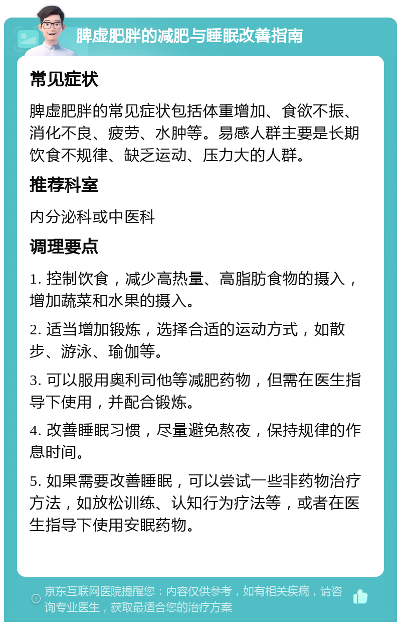 脾虚肥胖的减肥与睡眠改善指南 常见症状 脾虚肥胖的常见症状包括体重增加、食欲不振、消化不良、疲劳、水肿等。易感人群主要是长期饮食不规律、缺乏运动、压力大的人群。 推荐科室 内分泌科或中医科 调理要点 1. 控制饮食，减少高热量、高脂肪食物的摄入，增加蔬菜和水果的摄入。 2. 适当增加锻炼，选择合适的运动方式，如散步、游泳、瑜伽等。 3. 可以服用奥利司他等减肥药物，但需在医生指导下使用，并配合锻炼。 4. 改善睡眠习惯，尽量避免熬夜，保持规律的作息时间。 5. 如果需要改善睡眠，可以尝试一些非药物治疗方法，如放松训练、认知行为疗法等，或者在医生指导下使用安眠药物。