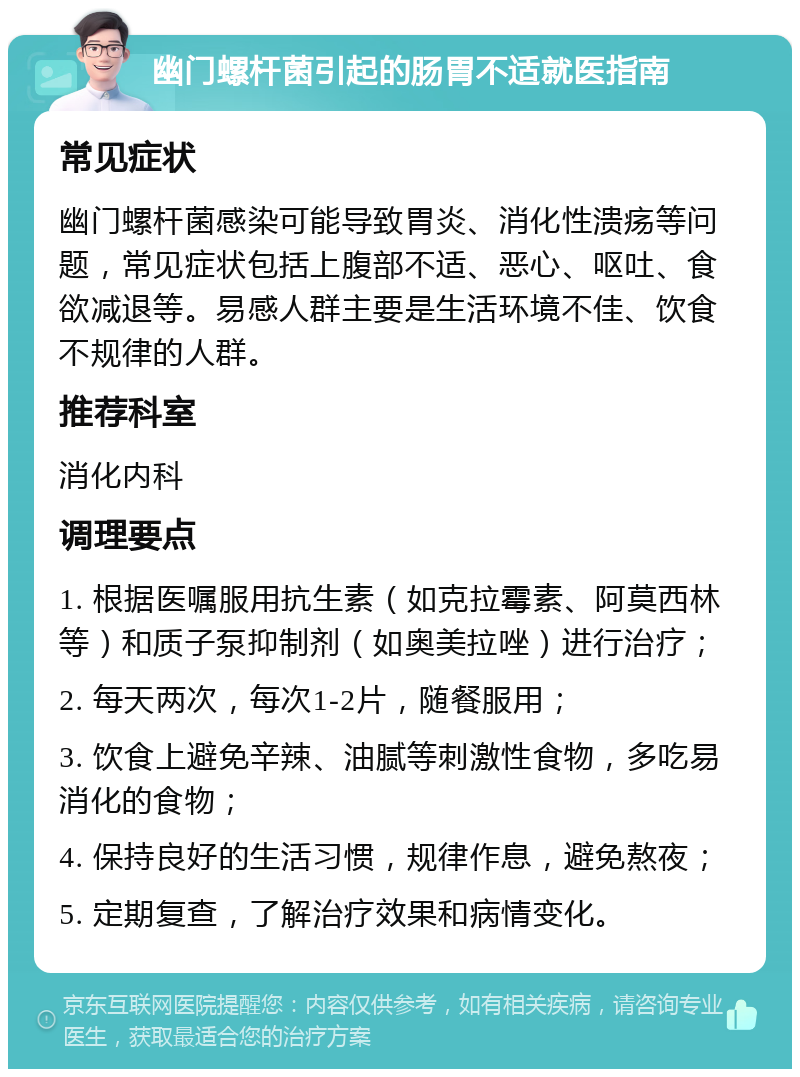 幽门螺杆菌引起的肠胃不适就医指南 常见症状 幽门螺杆菌感染可能导致胃炎、消化性溃疡等问题，常见症状包括上腹部不适、恶心、呕吐、食欲减退等。易感人群主要是生活环境不佳、饮食不规律的人群。 推荐科室 消化内科 调理要点 1. 根据医嘱服用抗生素（如克拉霉素、阿莫西林等）和质子泵抑制剂（如奥美拉唑）进行治疗； 2. 每天两次，每次1-2片，随餐服用； 3. 饮食上避免辛辣、油腻等刺激性食物，多吃易消化的食物； 4. 保持良好的生活习惯，规律作息，避免熬夜； 5. 定期复查，了解治疗效果和病情变化。