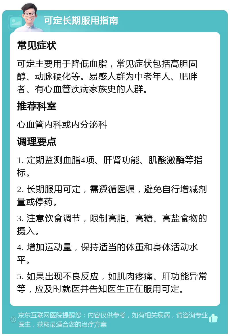 可定长期服用指南 常见症状 可定主要用于降低血脂，常见症状包括高胆固醇、动脉硬化等。易感人群为中老年人、肥胖者、有心血管疾病家族史的人群。 推荐科室 心血管内科或内分泌科 调理要点 1. 定期监测血脂4项、肝肾功能、肌酸激酶等指标。 2. 长期服用可定，需遵循医嘱，避免自行增减剂量或停药。 3. 注意饮食调节，限制高脂、高糖、高盐食物的摄入。 4. 增加运动量，保持适当的体重和身体活动水平。 5. 如果出现不良反应，如肌肉疼痛、肝功能异常等，应及时就医并告知医生正在服用可定。