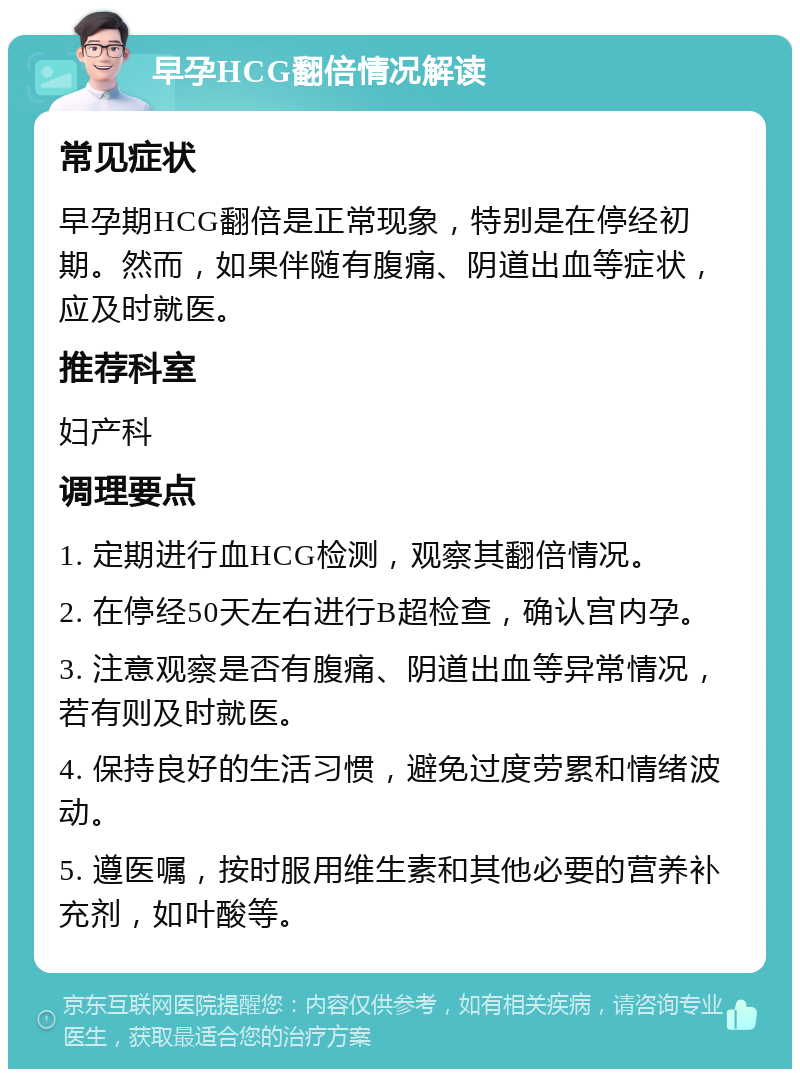 早孕HCG翻倍情况解读 常见症状 早孕期HCG翻倍是正常现象，特别是在停经初期。然而，如果伴随有腹痛、阴道出血等症状，应及时就医。 推荐科室 妇产科 调理要点 1. 定期进行血HCG检测，观察其翻倍情况。 2. 在停经50天左右进行B超检查，确认宫内孕。 3. 注意观察是否有腹痛、阴道出血等异常情况，若有则及时就医。 4. 保持良好的生活习惯，避免过度劳累和情绪波动。 5. 遵医嘱，按时服用维生素和其他必要的营养补充剂，如叶酸等。