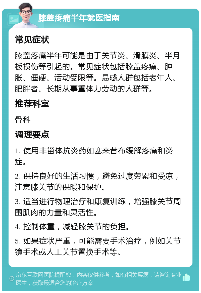 膝盖疼痛半年就医指南 常见症状 膝盖疼痛半年可能是由于关节炎、滑膜炎、半月板损伤等引起的。常见症状包括膝盖疼痛、肿胀、僵硬、活动受限等。易感人群包括老年人、肥胖者、长期从事重体力劳动的人群等。 推荐科室 骨科 调理要点 1. 使用非甾体抗炎药如塞来昔布缓解疼痛和炎症。 2. 保持良好的生活习惯，避免过度劳累和受凉，注意膝关节的保暖和保护。 3. 适当进行物理治疗和康复训练，增强膝关节周围肌肉的力量和灵活性。 4. 控制体重，减轻膝关节的负担。 5. 如果症状严重，可能需要手术治疗，例如关节镜手术或人工关节置换手术等。