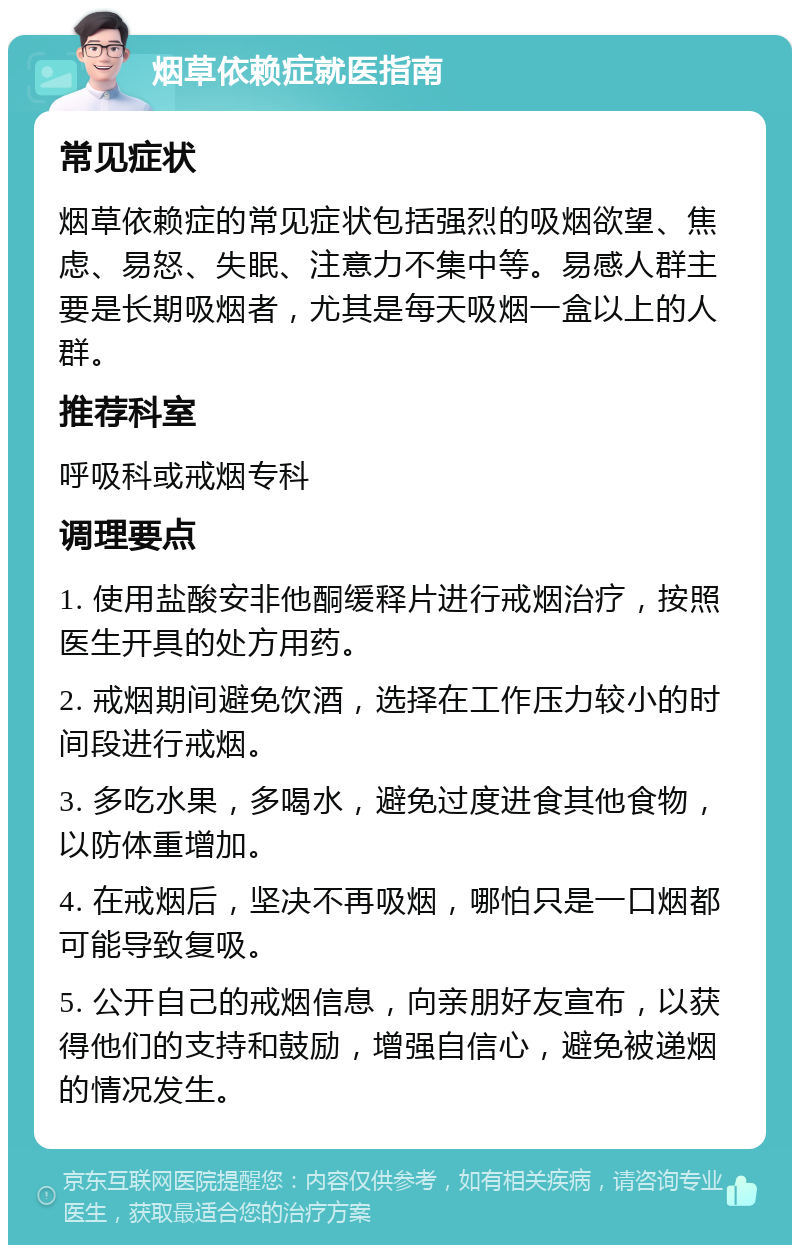 烟草依赖症就医指南 常见症状 烟草依赖症的常见症状包括强烈的吸烟欲望、焦虑、易怒、失眠、注意力不集中等。易感人群主要是长期吸烟者，尤其是每天吸烟一盒以上的人群。 推荐科室 呼吸科或戒烟专科 调理要点 1. 使用盐酸安非他酮缓释片进行戒烟治疗，按照医生开具的处方用药。 2. 戒烟期间避免饮酒，选择在工作压力较小的时间段进行戒烟。 3. 多吃水果，多喝水，避免过度进食其他食物，以防体重增加。 4. 在戒烟后，坚决不再吸烟，哪怕只是一口烟都可能导致复吸。 5. 公开自己的戒烟信息，向亲朋好友宣布，以获得他们的支持和鼓励，增强自信心，避免被递烟的情况发生。