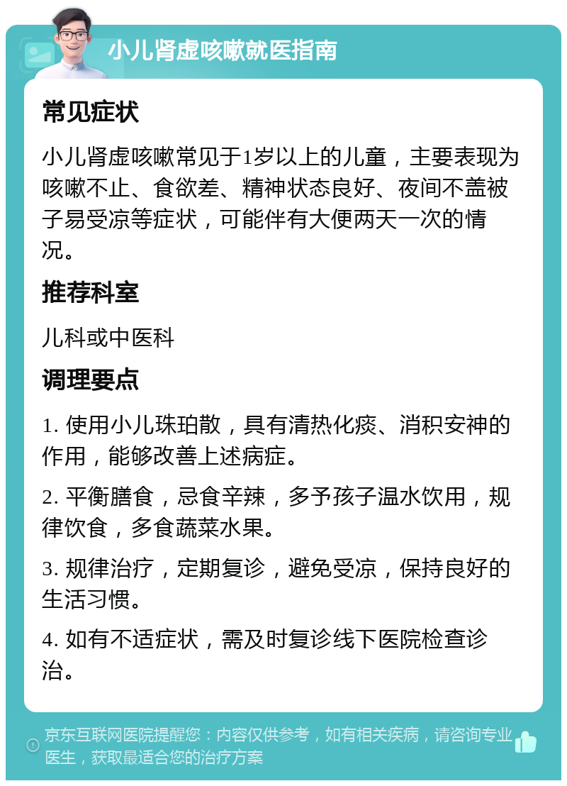 小儿肾虚咳嗽就医指南 常见症状 小儿肾虚咳嗽常见于1岁以上的儿童，主要表现为咳嗽不止、食欲差、精神状态良好、夜间不盖被子易受凉等症状，可能伴有大便两天一次的情况。 推荐科室 儿科或中医科 调理要点 1. 使用小儿珠珀散，具有清热化痰、消积安神的作用，能够改善上述病症。 2. 平衡膳食，忌食辛辣，多予孩子温水饮用，规律饮食，多食蔬菜水果。 3. 规律治疗，定期复诊，避免受凉，保持良好的生活习惯。 4. 如有不适症状，需及时复诊线下医院检查诊治。