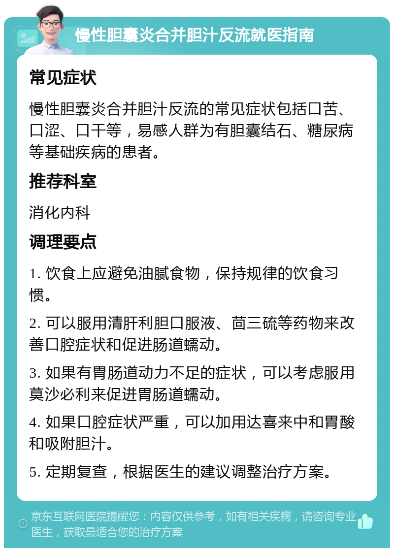 慢性胆囊炎合并胆汁反流就医指南 常见症状 慢性胆囊炎合并胆汁反流的常见症状包括口苦、口涩、口干等，易感人群为有胆囊结石、糖尿病等基础疾病的患者。 推荐科室 消化内科 调理要点 1. 饮食上应避免油腻食物，保持规律的饮食习惯。 2. 可以服用清肝利胆口服液、茴三硫等药物来改善口腔症状和促进肠道蠕动。 3. 如果有胃肠道动力不足的症状，可以考虑服用莫沙必利来促进胃肠道蠕动。 4. 如果口腔症状严重，可以加用达喜来中和胃酸和吸附胆汁。 5. 定期复查，根据医生的建议调整治疗方案。