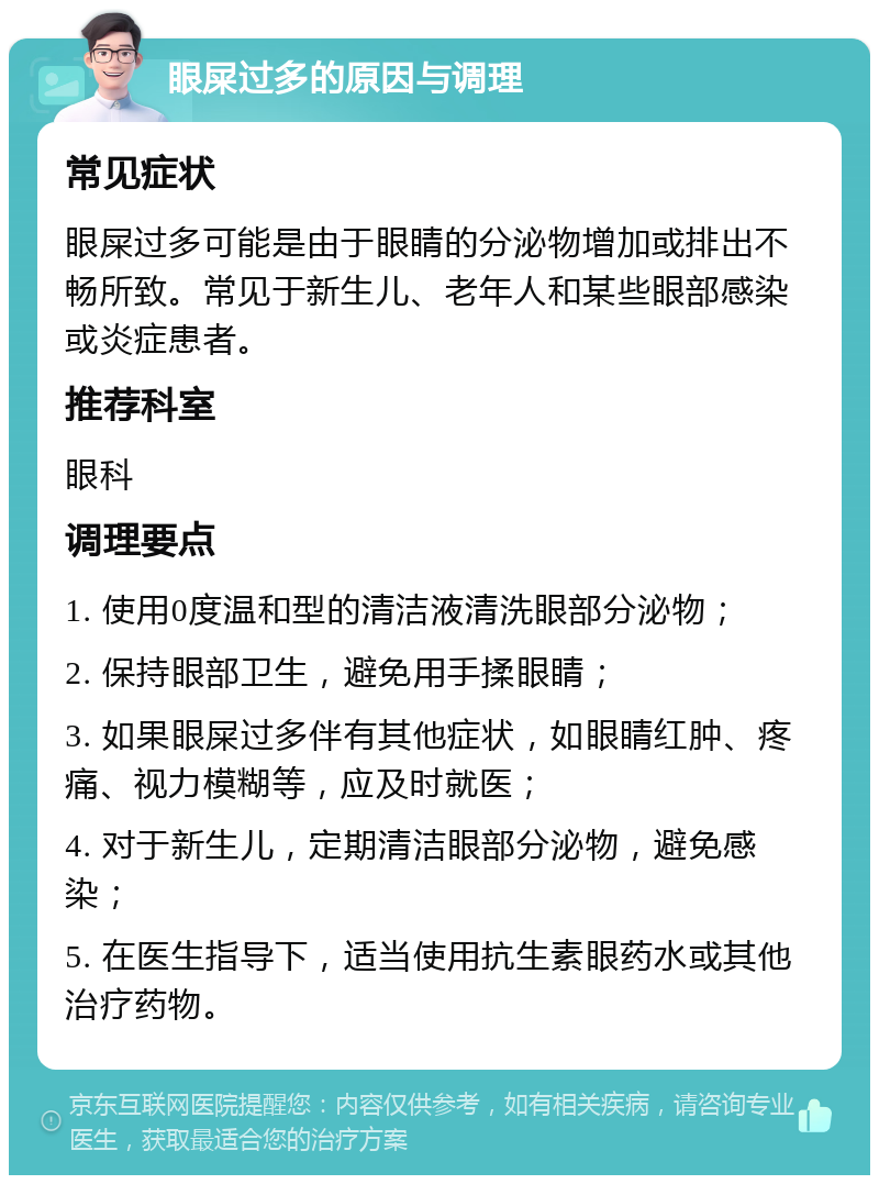 眼屎过多的原因与调理 常见症状 眼屎过多可能是由于眼睛的分泌物增加或排出不畅所致。常见于新生儿、老年人和某些眼部感染或炎症患者。 推荐科室 眼科 调理要点 1. 使用0度温和型的清洁液清洗眼部分泌物； 2. 保持眼部卫生，避免用手揉眼睛； 3. 如果眼屎过多伴有其他症状，如眼睛红肿、疼痛、视力模糊等，应及时就医； 4. 对于新生儿，定期清洁眼部分泌物，避免感染； 5. 在医生指导下，适当使用抗生素眼药水或其他治疗药物。