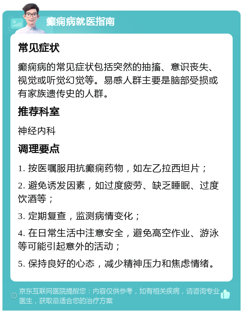 癫痫病就医指南 常见症状 癫痫病的常见症状包括突然的抽搐、意识丧失、视觉或听觉幻觉等。易感人群主要是脑部受损或有家族遗传史的人群。 推荐科室 神经内科 调理要点 1. 按医嘱服用抗癫痫药物，如左乙拉西坦片； 2. 避免诱发因素，如过度疲劳、缺乏睡眠、过度饮酒等； 3. 定期复查，监测病情变化； 4. 在日常生活中注意安全，避免高空作业、游泳等可能引起意外的活动； 5. 保持良好的心态，减少精神压力和焦虑情绪。