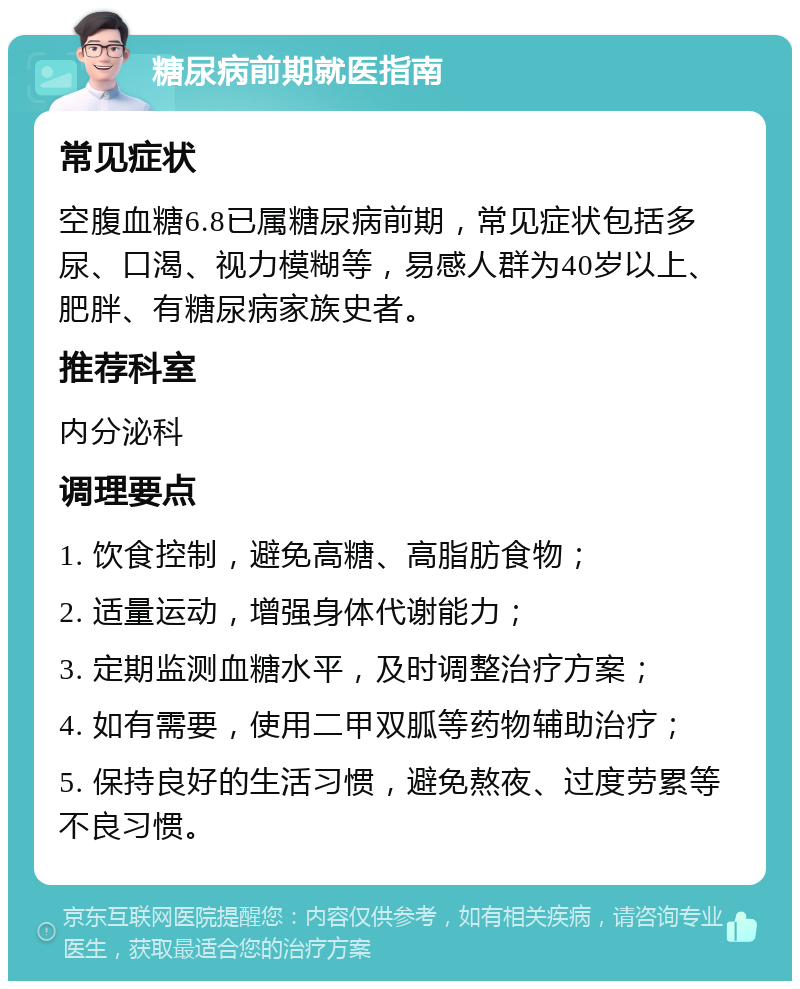 糖尿病前期就医指南 常见症状 空腹血糖6.8已属糖尿病前期，常见症状包括多尿、口渴、视力模糊等，易感人群为40岁以上、肥胖、有糖尿病家族史者。 推荐科室 内分泌科 调理要点 1. 饮食控制，避免高糖、高脂肪食物； 2. 适量运动，增强身体代谢能力； 3. 定期监测血糖水平，及时调整治疗方案； 4. 如有需要，使用二甲双胍等药物辅助治疗； 5. 保持良好的生活习惯，避免熬夜、过度劳累等不良习惯。