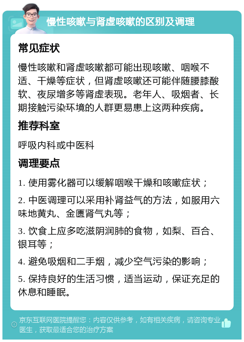 慢性咳嗽与肾虚咳嗽的区别及调理 常见症状 慢性咳嗽和肾虚咳嗽都可能出现咳嗽、咽喉不适、干燥等症状，但肾虚咳嗽还可能伴随腰膝酸软、夜尿增多等肾虚表现。老年人、吸烟者、长期接触污染环境的人群更易患上这两种疾病。 推荐科室 呼吸内科或中医科 调理要点 1. 使用雾化器可以缓解咽喉干燥和咳嗽症状； 2. 中医调理可以采用补肾益气的方法，如服用六味地黄丸、金匮肾气丸等； 3. 饮食上应多吃滋阴润肺的食物，如梨、百合、银耳等； 4. 避免吸烟和二手烟，减少空气污染的影响； 5. 保持良好的生活习惯，适当运动，保证充足的休息和睡眠。