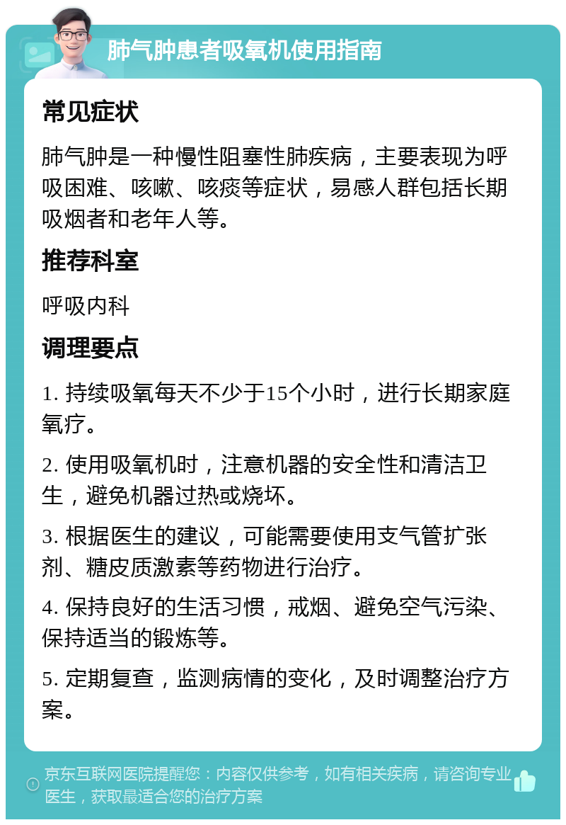 肺气肿患者吸氧机使用指南 常见症状 肺气肿是一种慢性阻塞性肺疾病，主要表现为呼吸困难、咳嗽、咳痰等症状，易感人群包括长期吸烟者和老年人等。 推荐科室 呼吸内科 调理要点 1. 持续吸氧每天不少于15个小时，进行长期家庭氧疗。 2. 使用吸氧机时，注意机器的安全性和清洁卫生，避免机器过热或烧坏。 3. 根据医生的建议，可能需要使用支气管扩张剂、糖皮质激素等药物进行治疗。 4. 保持良好的生活习惯，戒烟、避免空气污染、保持适当的锻炼等。 5. 定期复查，监测病情的变化，及时调整治疗方案。