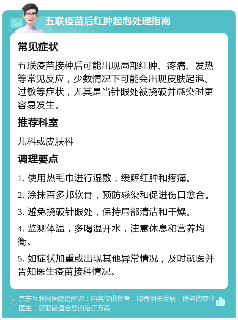 五联疫苗后红肿起泡处理指南 常见症状 五联疫苗接种后可能出现局部红肿、疼痛、发热等常见反应，少数情况下可能会出现皮肤起泡、过敏等症状，尤其是当针眼处被挠破并感染时更容易发生。 推荐科室 儿科或皮肤科 调理要点 1. 使用热毛巾进行湿敷，缓解红肿和疼痛。 2. 涂抹百多邦软膏，预防感染和促进伤口愈合。 3. 避免挠破针眼处，保持局部清洁和干燥。 4. 监测体温，多喝温开水，注意休息和营养均衡。 5. 如症状加重或出现其他异常情况，及时就医并告知医生疫苗接种情况。