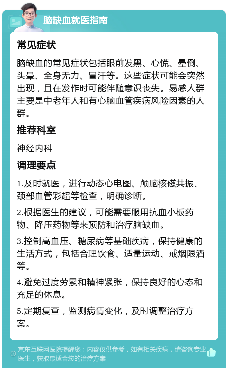 脑缺血就医指南 常见症状 脑缺血的常见症状包括眼前发黑、心慌、晕倒、头晕、全身无力、冒汗等。这些症状可能会突然出现，且在发作时可能伴随意识丧失。易感人群主要是中老年人和有心脑血管疾病风险因素的人群。 推荐科室 神经内科 调理要点 1.及时就医，进行动态心电图、颅脑核磁共振、颈部血管彩超等检查，明确诊断。 2.根据医生的建议，可能需要服用抗血小板药物、降压药物等来预防和治疗脑缺血。 3.控制高血压、糖尿病等基础疾病，保持健康的生活方式，包括合理饮食、适量运动、戒烟限酒等。 4.避免过度劳累和精神紧张，保持良好的心态和充足的休息。 5.定期复查，监测病情变化，及时调整治疗方案。