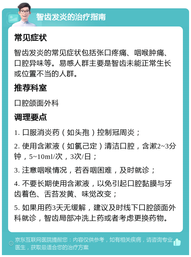 智齿发炎的治疗指南 常见症状 智齿发炎的常见症状包括张口疼痛、咽喉肿痛、口腔异味等。易感人群主要是智齿未能正常生长或位置不当的人群。 推荐科室 口腔颌面外科 调理要点 1. 口服消炎药（如头孢）控制冠周炎； 2. 使用含漱液（如氯己定）清洁口腔，含漱2~3分钟，5~10ml/次，3次/日； 3. 注意咽喉情况，若吞咽困难，及时就诊； 4. 不要长期使用含漱液，以免引起口腔黏膜与牙齿着色、舌苔发黄、味觉改变； 5. 如果用药3天无缓解，建议及时线下口腔颌面外科就诊，智齿局部冲洗上药或者考虑更换药物。