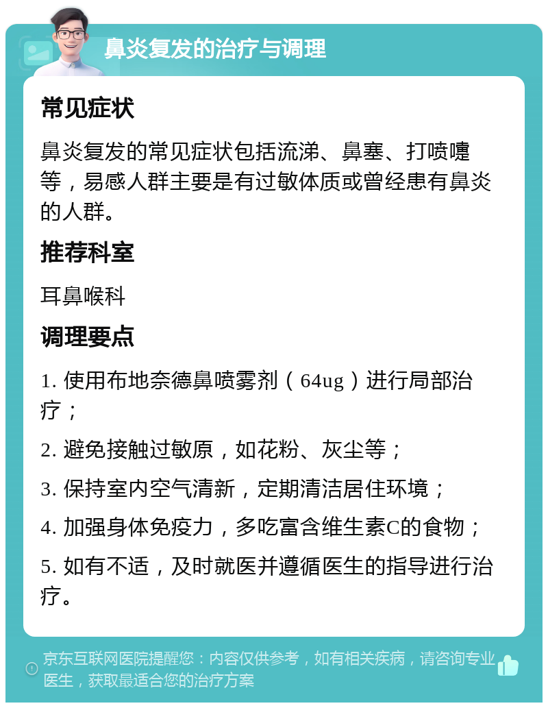 鼻炎复发的治疗与调理 常见症状 鼻炎复发的常见症状包括流涕、鼻塞、打喷嚏等，易感人群主要是有过敏体质或曾经患有鼻炎的人群。 推荐科室 耳鼻喉科 调理要点 1. 使用布地奈德鼻喷雾剂（64ug）进行局部治疗； 2. 避免接触过敏原，如花粉、灰尘等； 3. 保持室内空气清新，定期清洁居住环境； 4. 加强身体免疫力，多吃富含维生素C的食物； 5. 如有不适，及时就医并遵循医生的指导进行治疗。