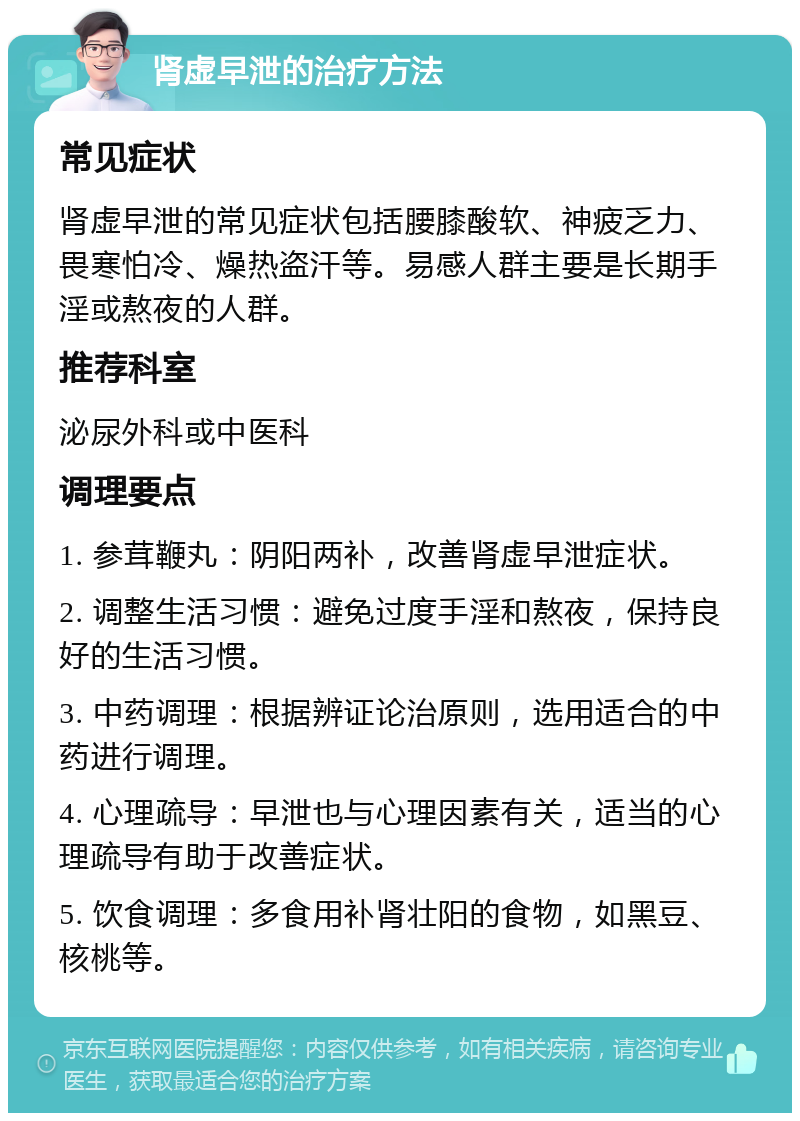 肾虚早泄的治疗方法 常见症状 肾虚早泄的常见症状包括腰膝酸软、神疲乏力、畏寒怕冷、燥热盗汗等。易感人群主要是长期手淫或熬夜的人群。 推荐科室 泌尿外科或中医科 调理要点 1. 参茸鞭丸：阴阳两补，改善肾虚早泄症状。 2. 调整生活习惯：避免过度手淫和熬夜，保持良好的生活习惯。 3. 中药调理：根据辨证论治原则，选用适合的中药进行调理。 4. 心理疏导：早泄也与心理因素有关，适当的心理疏导有助于改善症状。 5. 饮食调理：多食用补肾壮阳的食物，如黑豆、核桃等。