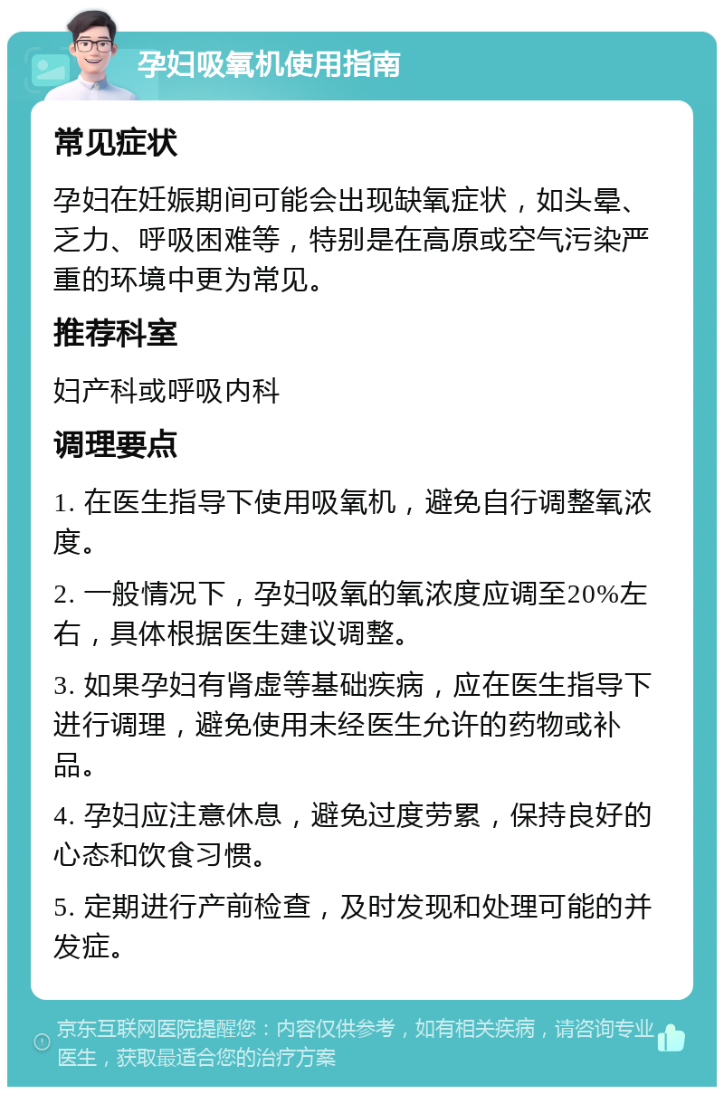 孕妇吸氧机使用指南 常见症状 孕妇在妊娠期间可能会出现缺氧症状，如头晕、乏力、呼吸困难等，特别是在高原或空气污染严重的环境中更为常见。 推荐科室 妇产科或呼吸内科 调理要点 1. 在医生指导下使用吸氧机，避免自行调整氧浓度。 2. 一般情况下，孕妇吸氧的氧浓度应调至20%左右，具体根据医生建议调整。 3. 如果孕妇有肾虚等基础疾病，应在医生指导下进行调理，避免使用未经医生允许的药物或补品。 4. 孕妇应注意休息，避免过度劳累，保持良好的心态和饮食习惯。 5. 定期进行产前检查，及时发现和处理可能的并发症。