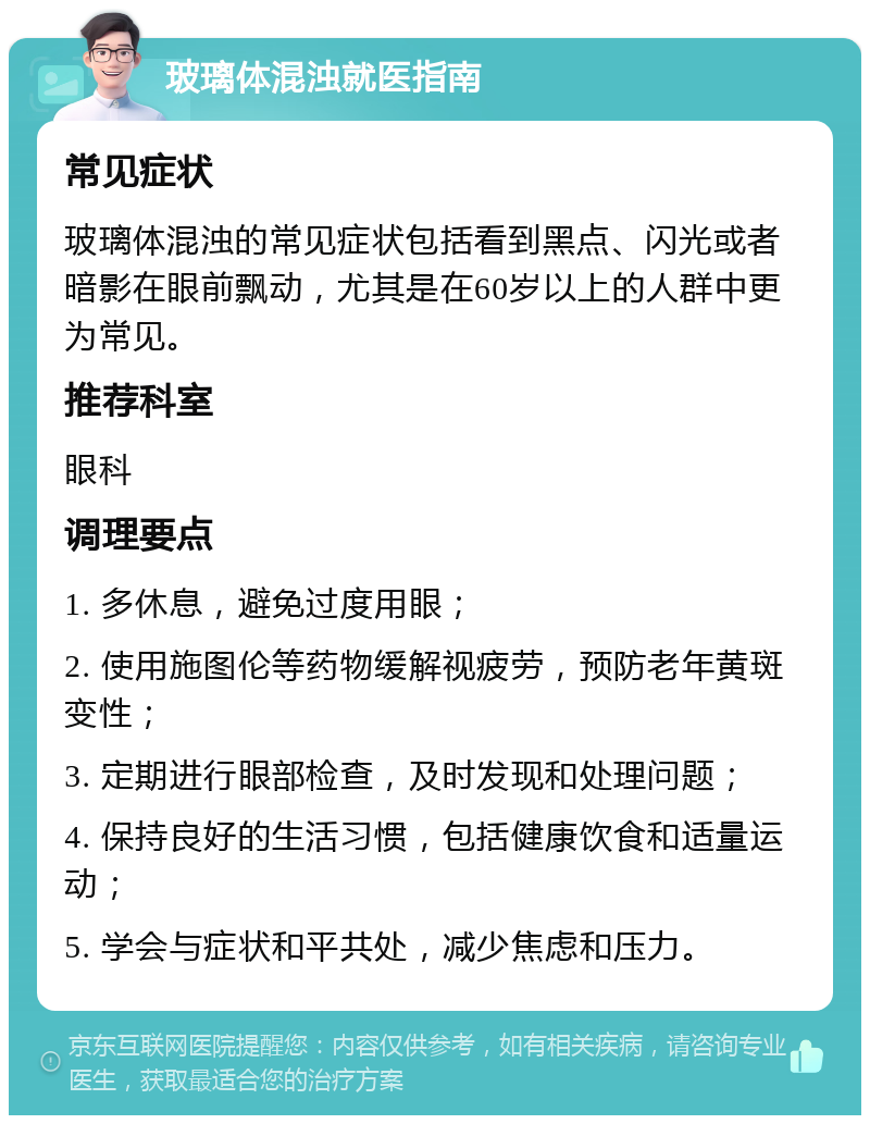 玻璃体混浊就医指南 常见症状 玻璃体混浊的常见症状包括看到黑点、闪光或者暗影在眼前飘动，尤其是在60岁以上的人群中更为常见。 推荐科室 眼科 调理要点 1. 多休息，避免过度用眼； 2. 使用施图伦等药物缓解视疲劳，预防老年黄斑变性； 3. 定期进行眼部检查，及时发现和处理问题； 4. 保持良好的生活习惯，包括健康饮食和适量运动； 5. 学会与症状和平共处，减少焦虑和压力。