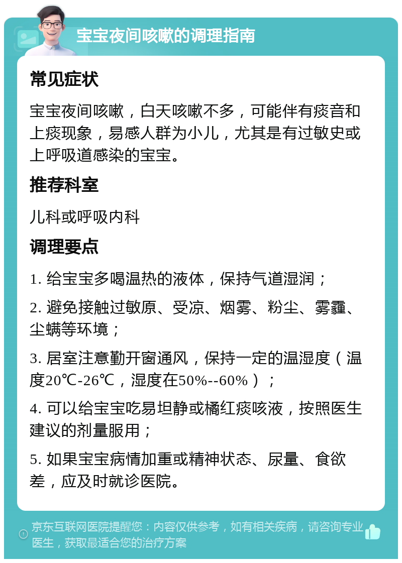 宝宝夜间咳嗽的调理指南 常见症状 宝宝夜间咳嗽，白天咳嗽不多，可能伴有痰音和上痰现象，易感人群为小儿，尤其是有过敏史或上呼吸道感染的宝宝。 推荐科室 儿科或呼吸内科 调理要点 1. 给宝宝多喝温热的液体，保持气道湿润； 2. 避免接触过敏原、受凉、烟雾、粉尘、雾霾、尘螨等环境； 3. 居室注意勤开窗通风，保持一定的温湿度（温度20℃-26℃，湿度在50%--60%）； 4. 可以给宝宝吃易坦静或橘红痰咳液，按照医生建议的剂量服用； 5. 如果宝宝病情加重或精神状态、尿量、食欲差，应及时就诊医院。