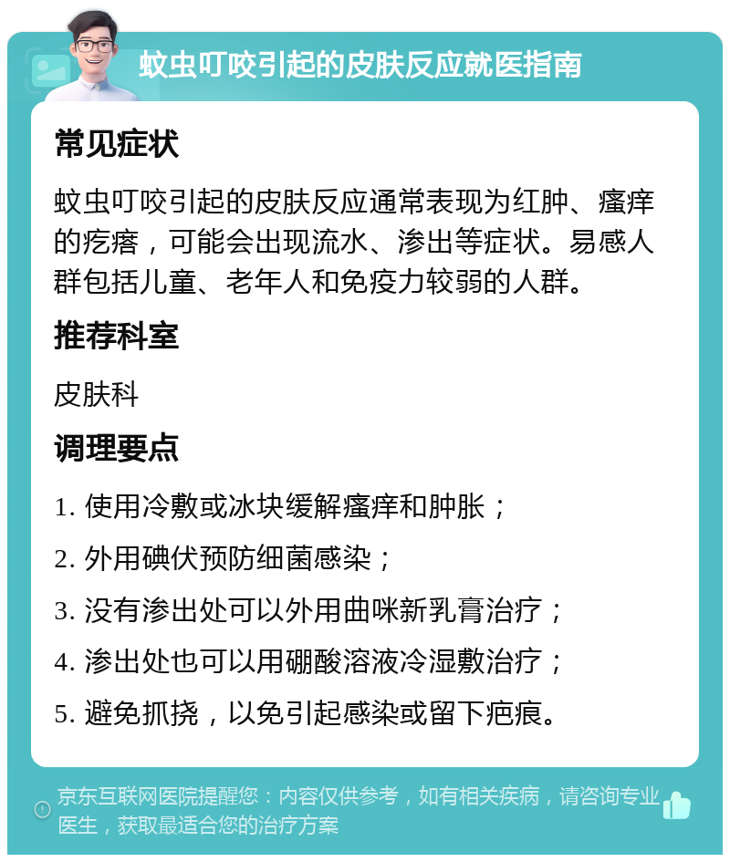 蚊虫叮咬引起的皮肤反应就医指南 常见症状 蚊虫叮咬引起的皮肤反应通常表现为红肿、瘙痒的疙瘩，可能会出现流水、渗出等症状。易感人群包括儿童、老年人和免疫力较弱的人群。 推荐科室 皮肤科 调理要点 1. 使用冷敷或冰块缓解瘙痒和肿胀； 2. 外用碘伏预防细菌感染； 3. 没有渗出处可以外用曲咪新乳膏治疗； 4. 渗出处也可以用硼酸溶液冷湿敷治疗； 5. 避免抓挠，以免引起感染或留下疤痕。