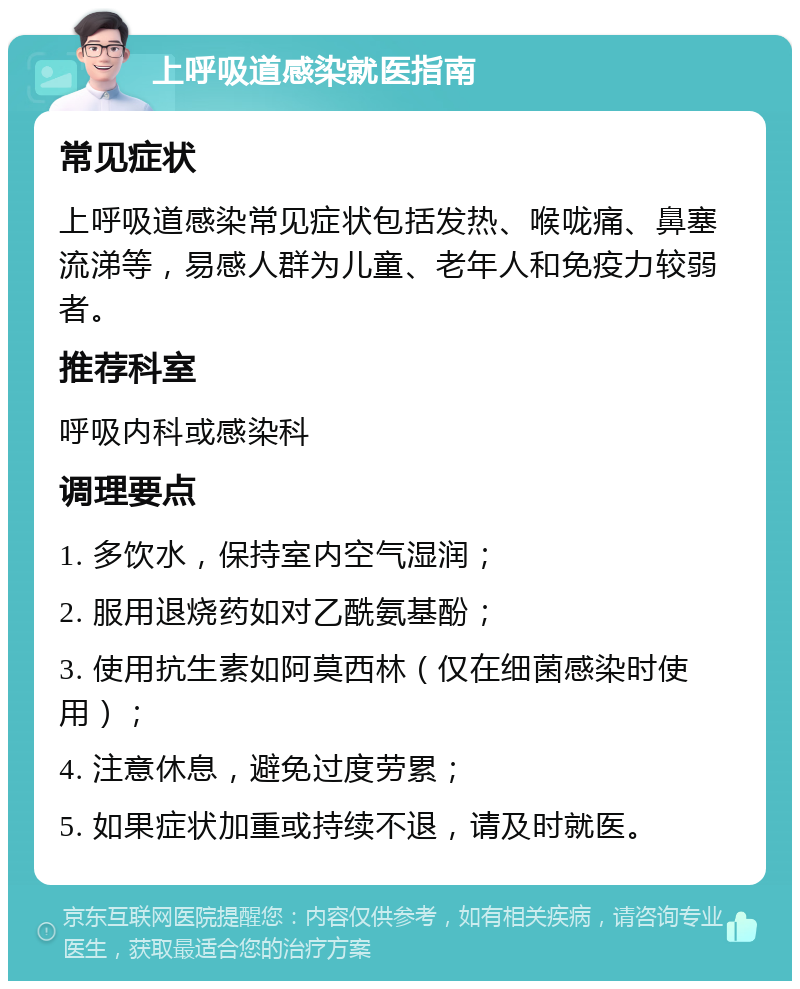 上呼吸道感染就医指南 常见症状 上呼吸道感染常见症状包括发热、喉咙痛、鼻塞流涕等，易感人群为儿童、老年人和免疫力较弱者。 推荐科室 呼吸内科或感染科 调理要点 1. 多饮水，保持室内空气湿润； 2. 服用退烧药如对乙酰氨基酚； 3. 使用抗生素如阿莫西林（仅在细菌感染时使用）； 4. 注意休息，避免过度劳累； 5. 如果症状加重或持续不退，请及时就医。