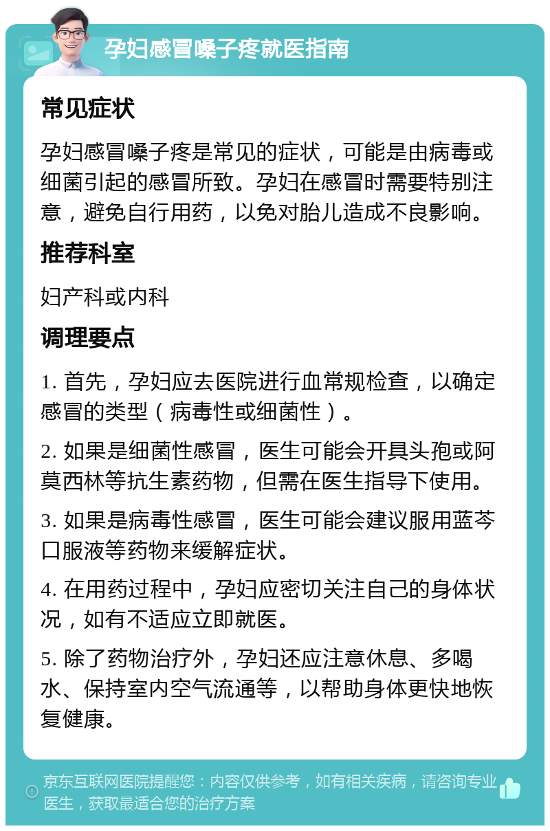 孕妇感冒嗓子疼就医指南 常见症状 孕妇感冒嗓子疼是常见的症状，可能是由病毒或细菌引起的感冒所致。孕妇在感冒时需要特别注意，避免自行用药，以免对胎儿造成不良影响。 推荐科室 妇产科或内科 调理要点 1. 首先，孕妇应去医院进行血常规检查，以确定感冒的类型（病毒性或细菌性）。 2. 如果是细菌性感冒，医生可能会开具头孢或阿莫西林等抗生素药物，但需在医生指导下使用。 3. 如果是病毒性感冒，医生可能会建议服用蓝芩口服液等药物来缓解症状。 4. 在用药过程中，孕妇应密切关注自己的身体状况，如有不适应立即就医。 5. 除了药物治疗外，孕妇还应注意休息、多喝水、保持室内空气流通等，以帮助身体更快地恢复健康。