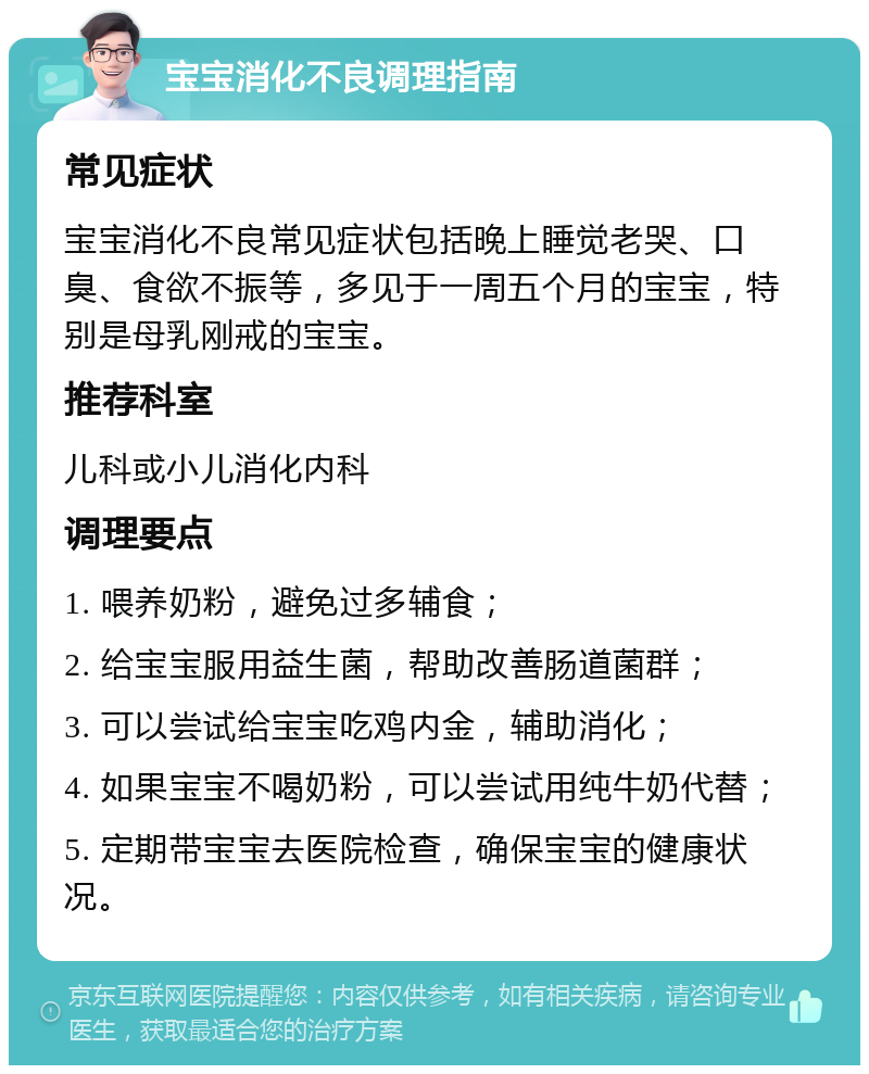 宝宝消化不良调理指南 常见症状 宝宝消化不良常见症状包括晚上睡觉老哭、口臭、食欲不振等，多见于一周五个月的宝宝，特别是母乳刚戒的宝宝。 推荐科室 儿科或小儿消化内科 调理要点 1. 喂养奶粉，避免过多辅食； 2. 给宝宝服用益生菌，帮助改善肠道菌群； 3. 可以尝试给宝宝吃鸡内金，辅助消化； 4. 如果宝宝不喝奶粉，可以尝试用纯牛奶代替； 5. 定期带宝宝去医院检查，确保宝宝的健康状况。