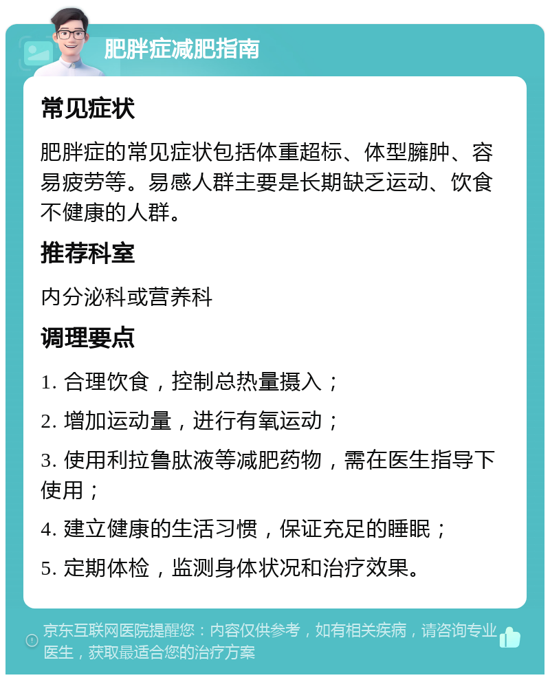 肥胖症减肥指南 常见症状 肥胖症的常见症状包括体重超标、体型臃肿、容易疲劳等。易感人群主要是长期缺乏运动、饮食不健康的人群。 推荐科室 内分泌科或营养科 调理要点 1. 合理饮食，控制总热量摄入； 2. 增加运动量，进行有氧运动； 3. 使用利拉鲁肽液等减肥药物，需在医生指导下使用； 4. 建立健康的生活习惯，保证充足的睡眠； 5. 定期体检，监测身体状况和治疗效果。