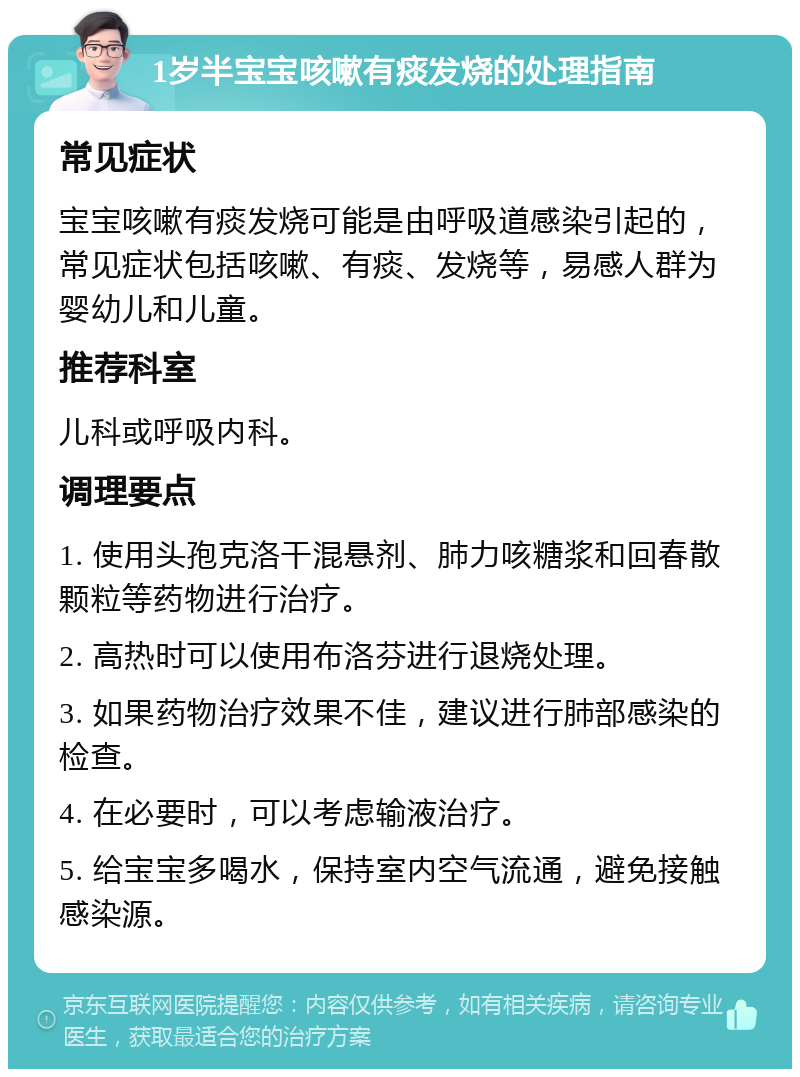 1岁半宝宝咳嗽有痰发烧的处理指南 常见症状 宝宝咳嗽有痰发烧可能是由呼吸道感染引起的，常见症状包括咳嗽、有痰、发烧等，易感人群为婴幼儿和儿童。 推荐科室 儿科或呼吸内科。 调理要点 1. 使用头孢克洛干混悬剂、肺力咳糖浆和回春散颗粒等药物进行治疗。 2. 高热时可以使用布洛芬进行退烧处理。 3. 如果药物治疗效果不佳，建议进行肺部感染的检查。 4. 在必要时，可以考虑输液治疗。 5. 给宝宝多喝水，保持室内空气流通，避免接触感染源。