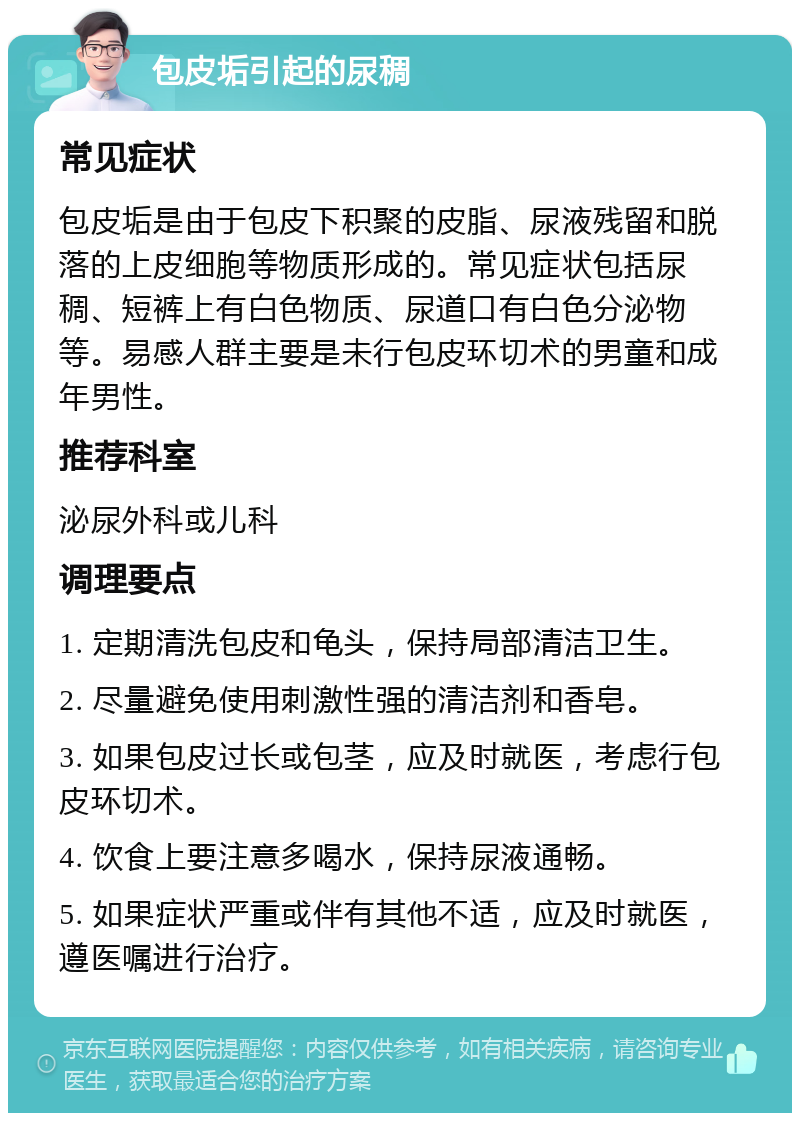 包皮垢引起的尿稠 常见症状 包皮垢是由于包皮下积聚的皮脂、尿液残留和脱落的上皮细胞等物质形成的。常见症状包括尿稠、短裤上有白色物质、尿道口有白色分泌物等。易感人群主要是未行包皮环切术的男童和成年男性。 推荐科室 泌尿外科或儿科 调理要点 1. 定期清洗包皮和龟头，保持局部清洁卫生。 2. 尽量避免使用刺激性强的清洁剂和香皂。 3. 如果包皮过长或包茎，应及时就医，考虑行包皮环切术。 4. 饮食上要注意多喝水，保持尿液通畅。 5. 如果症状严重或伴有其他不适，应及时就医，遵医嘱进行治疗。