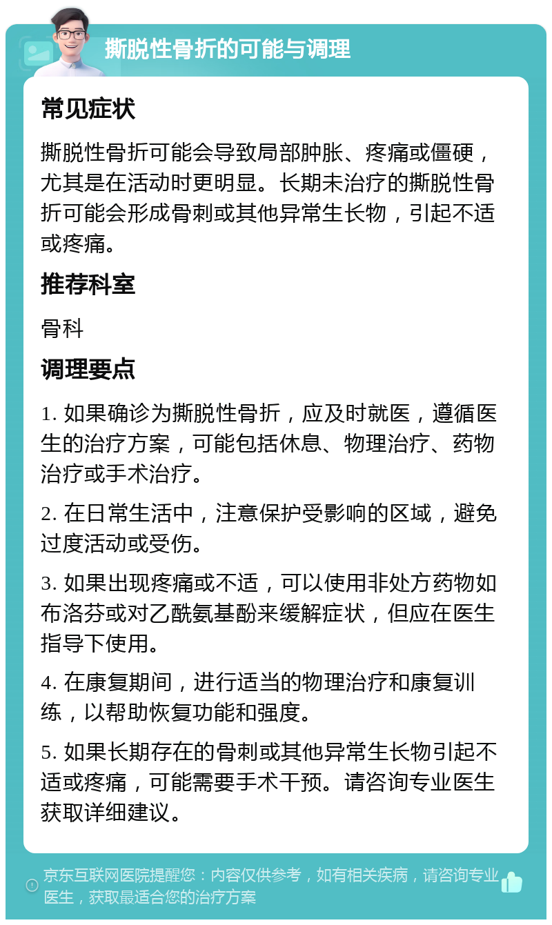 撕脱性骨折的可能与调理 常见症状 撕脱性骨折可能会导致局部肿胀、疼痛或僵硬，尤其是在活动时更明显。长期未治疗的撕脱性骨折可能会形成骨刺或其他异常生长物，引起不适或疼痛。 推荐科室 骨科 调理要点 1. 如果确诊为撕脱性骨折，应及时就医，遵循医生的治疗方案，可能包括休息、物理治疗、药物治疗或手术治疗。 2. 在日常生活中，注意保护受影响的区域，避免过度活动或受伤。 3. 如果出现疼痛或不适，可以使用非处方药物如布洛芬或对乙酰氨基酚来缓解症状，但应在医生指导下使用。 4. 在康复期间，进行适当的物理治疗和康复训练，以帮助恢复功能和强度。 5. 如果长期存在的骨刺或其他异常生长物引起不适或疼痛，可能需要手术干预。请咨询专业医生获取详细建议。