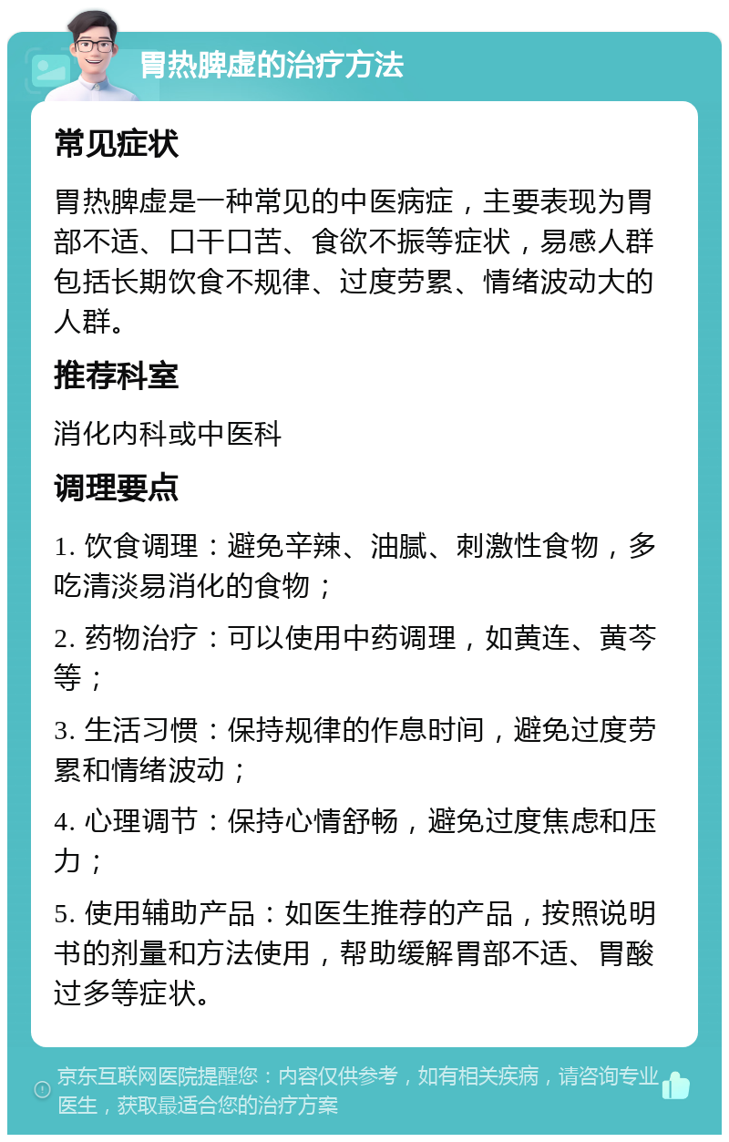 胃热脾虚的治疗方法 常见症状 胃热脾虚是一种常见的中医病症，主要表现为胃部不适、口干口苦、食欲不振等症状，易感人群包括长期饮食不规律、过度劳累、情绪波动大的人群。 推荐科室 消化内科或中医科 调理要点 1. 饮食调理：避免辛辣、油腻、刺激性食物，多吃清淡易消化的食物； 2. 药物治疗：可以使用中药调理，如黄连、黄芩等； 3. 生活习惯：保持规律的作息时间，避免过度劳累和情绪波动； 4. 心理调节：保持心情舒畅，避免过度焦虑和压力； 5. 使用辅助产品：如医生推荐的产品，按照说明书的剂量和方法使用，帮助缓解胃部不适、胃酸过多等症状。